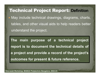  May include technical drawings, diagrams, charts,
tables, and other visual aids to help readers better
understand the project.
The main purpose of a technical project
One-week Workshop, MANUU Polytechnic Bangalore, 2022-23
The main purpose of a technical project
report is to document the technical details of
a project and provide a record of the project's
outcomes for present & future reference.
 