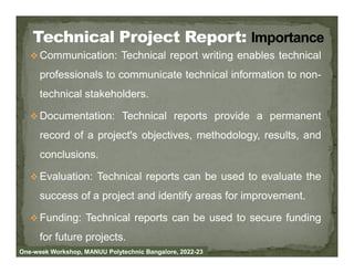  Communication: Technical report writing enables technical
professionals to communicate technical information to non-
technical stakeholders.
 Documentation: Technical reports provide a permanent
record of a project's objectives, methodology, results, and
record of a project's objectives, methodology, results, and
conclusions.
 Evaluation: Technical reports can be used to evaluate the
success of a project and identify areas for improvement.
 Funding: Technical reports can be used to secure funding
for future projects.
One-week Workshop, MANUU Polytechnic Bangalore, 2022-23
 