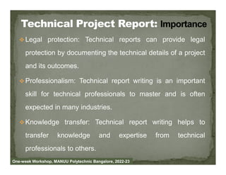  Legal protection: Technical reports can provide legal
protection by documenting the technical details of a project
and its outcomes.
 Professionalism: Technical report writing is an important
skill for technical professionals to master and is often
expected in many industries.
 Knowledge transfer: Technical report writing helps to
transfer knowledge and expertise from technical
professionals to others.
One-week Workshop, MANUU Polytechnic Bangalore, 2022-23
 