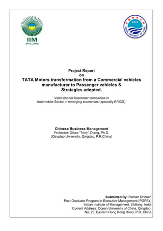 Project Report
on

TATA Motors transformation from a Commercial vehicles
manufacturer to Passenger vehicles &
Strategies adopted.
Valid also for latecomer companies in
Automobile Sector in emerging economies (specially BRICS).

Chinese Business Management
Professor: Xibao “Tony” Zhang, Ph.D.
(Qingdao University, Qingdao, P.R.China)

Submitted By: Raman Dhiman
Post Graduate Program in Executive Management (PGPEx)
Indian Institute of Management, Shillong, India
Current Address: Ocean University of China, Qingdao.
No. 23, Eastern Hong Kong Road, P.R. China

 