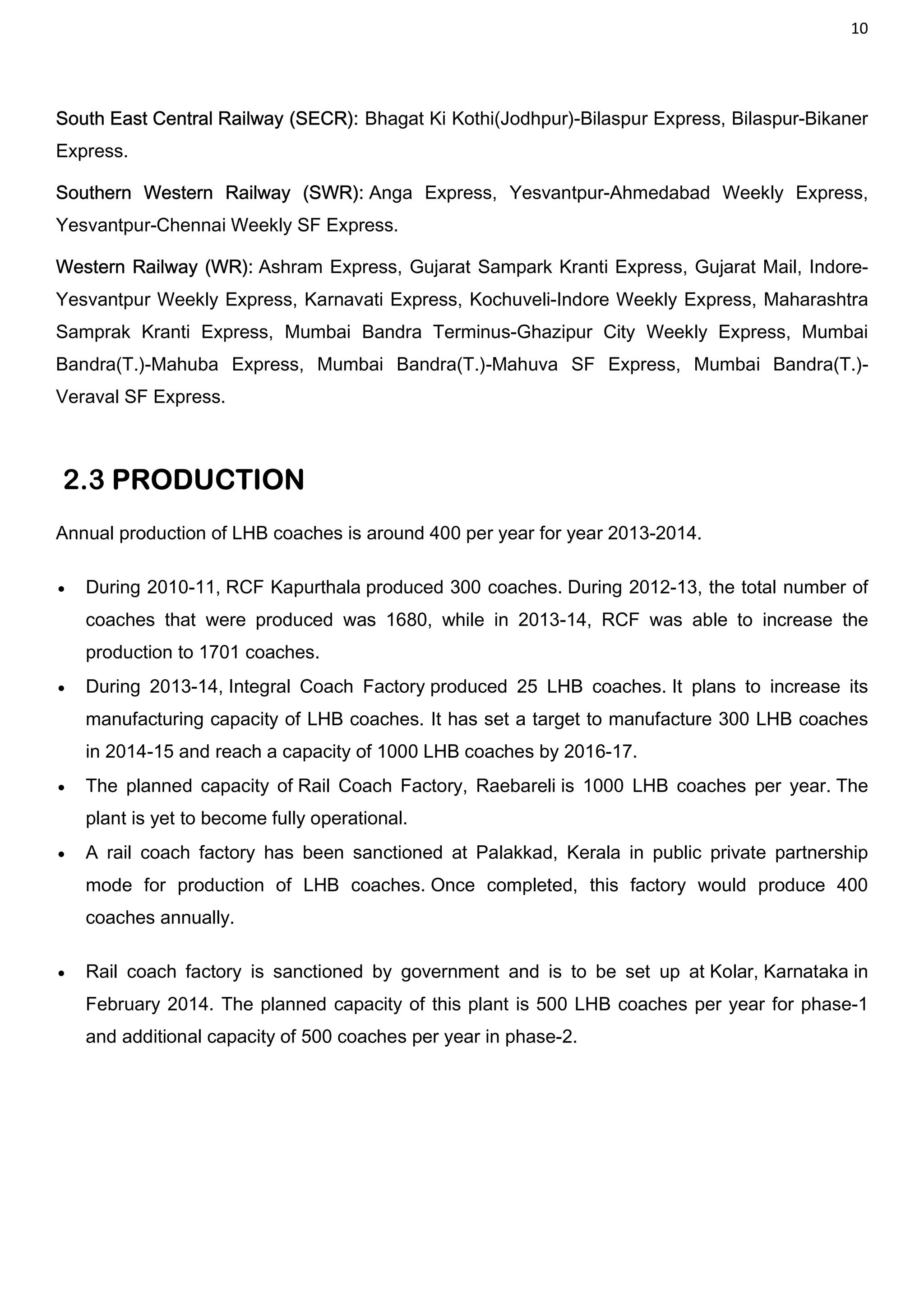 10
South East Central Railway (SECR): Bhagat Ki Kothi(Jodhpur)-Bilaspur Express, Bilaspur-Bikaner
Express.
Southern Western Railway (SWR): Anga Express, Yesvantpur-Ahmedabad Weekly Express,
Yesvantpur-Chennai Weekly SF Express.
Western Railway (WR): Ashram Express, Gujarat Sampark Kranti Express, Gujarat Mail, Indore-
Yesvantpur Weekly Express, Karnavati Express, Kochuveli-Indore Weekly Express, Maharashtra
Samprak Kranti Express, Mumbai Bandra Terminus-Ghazipur City Weekly Express, Mumbai
Bandra(T.)-Mahuba Express, Mumbai Bandra(T.)-Mahuva SF Express, Mumbai Bandra(T.)-
Veraval SF Express.
2.3 PRODUCTION
Annual production of LHB coaches is around 400 per year for year 2013-2014.
 During 2010-11, RCF Kapurthala produced 300 coaches. During 2012-13, the total number of
coaches that were produced was 1680, while in 2013-14, RCF was able to increase the
production to 1701 coaches.
 During 2013-14, Integral Coach Factory produced 25 LHB coaches. It plans to increase its
manufacturing capacity of LHB coaches. It has set a target to manufacture 300 LHB coaches
in 2014-15 and reach a capacity of 1000 LHB coaches by 2016-17.
 The planned capacity of Rail Coach Factory, Raebareli is 1000 LHB coaches per year. The
plant is yet to become fully operational.
 A rail coach factory has been sanctioned at Palakkad, Kerala in public private partnership
mode for production of LHB coaches. Once completed, this factory would produce 400
coaches annually.
 Rail coach factory is sanctioned by government and is to be set up at Kolar, Karnataka in
February 2014. The planned capacity of this plant is 500 LHB coaches per year for phase-1
and additional capacity of 500 coaches per year in phase-2.
 