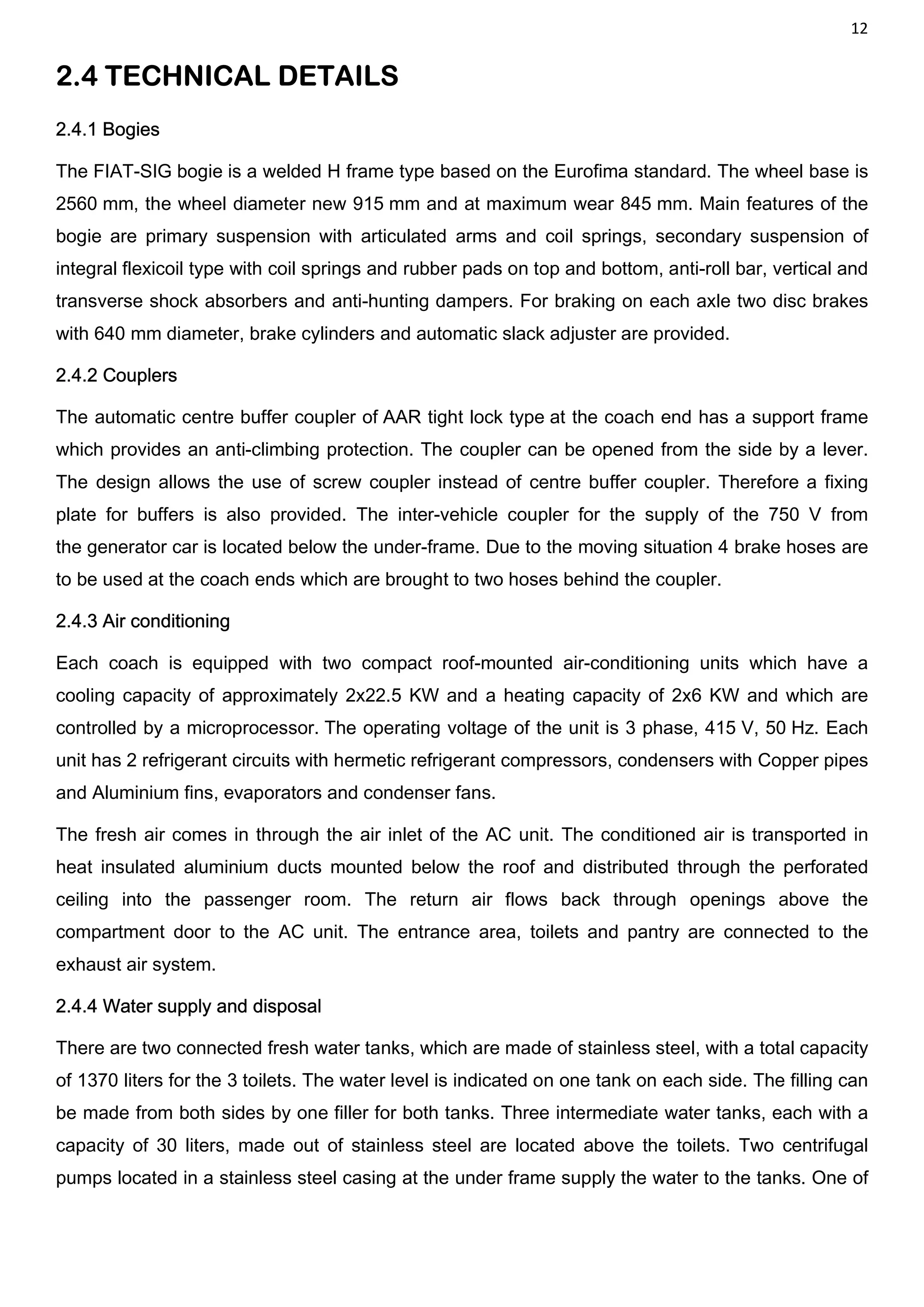 12
2.4 TECHNICAL DETAILS
2.4.1 Bogies
The FIAT-SIG bogie is a welded H frame type based on the Eurofima standard. The wheel base is
2560 mm, the wheel diameter new 915 mm and at maximum wear 845 mm. Main features of the
bogie are primary suspension with articulated arms and coil springs, secondary suspension of
integral flexicoil type with coil springs and rubber pads on top and bottom, anti-roll bar, vertical and
transverse shock absorbers and anti-hunting dampers. For braking on each axle two disc brakes
with 640 mm diameter, brake cylinders and automatic slack adjuster are provided.
2.4.2 Couplers
The automatic centre buffer coupler of AAR tight lock type at the coach end has a support frame
which provides an anti-climbing protection. The coupler can be opened from the side by a lever.
The design allows the use of screw coupler instead of centre buffer coupler. Therefore a fixing
plate for buffers is also provided. The inter-vehicle coupler for the supply of the 750 V from
the generator car is located below the under-frame. Due to the moving situation 4 brake hoses are
to be used at the coach ends which are brought to two hoses behind the coupler.
2.4.3 Air conditioning
Each coach is equipped with two compact roof-mounted air-conditioning units which have a
cooling capacity of approximately 2x22.5 KW and a heating capacity of 2x6 KW and which are
controlled by a microprocessor. The operating voltage of the unit is 3 phase, 415 V, 50 Hz. Each
unit has 2 refrigerant circuits with hermetic refrigerant compressors, condensers with Copper pipes
and Aluminium fins, evaporators and condenser fans.
The fresh air comes in through the air inlet of the AC unit. The conditioned air is transported in
heat insulated aluminium ducts mounted below the roof and distributed through the perforated
ceiling into the passenger room. The return air flows back through openings above the
compartment door to the AC unit. The entrance area, toilets and pantry are connected to the
exhaust air system.
2.4.4 Water supply and disposal
There are two connected fresh water tanks, which are made of stainless steel, with a total capacity
of 1370 liters for the 3 toilets. The water level is indicated on one tank on each side. The filling can
be made from both sides by one filler for both tanks. Three intermediate water tanks, each with a
capacity of 30 liters, made out of stainless steel are located above the toilets. Two centrifugal
pumps located in a stainless steel casing at the under frame supply the water to the tanks. One of
 