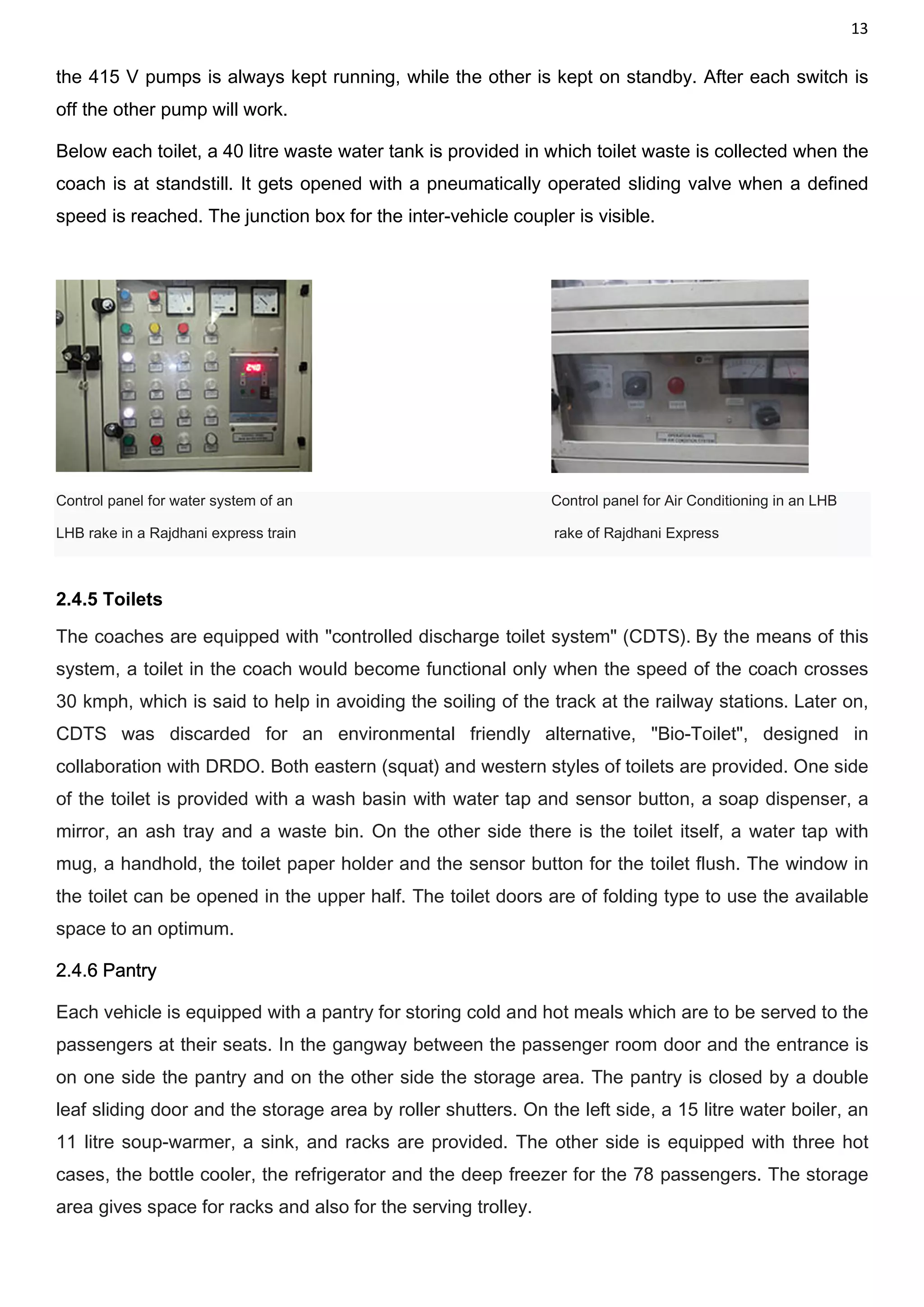 13
the 415 V pumps is always kept running, while the other is kept on standby. After each switch is
off the other pump will work.
Below each toilet, a 40 litre waste water tank is provided in which toilet waste is collected when the
coach is at standstill. It gets opened with a pneumatically operated sliding valve when a defined
speed is reached. The junction box for the inter-vehicle coupler is visible.
Control panel for water system of an Control panel for Air Conditioning in an LHB
LHB rake in a Rajdhani express train rake of Rajdhani Express
2.4.5 Toilets
The coaches are equipped with "controlled discharge toilet system" (CDTS). By the means of this
system, a toilet in the coach would become functional only when the speed of the coach crosses
30 kmph, which is said to help in avoiding the soiling of the track at the railway stations. Later on,
CDTS was discarded for an environmental friendly alternative, "Bio-Toilet", designed in
collaboration with DRDO. Both eastern (squat) and western styles of toilets are provided. One side
of the toilet is provided with a wash basin with water tap and sensor button, a soap dispenser, a
mirror, an ash tray and a waste bin. On the other side there is the toilet itself, a water tap with
mug, a handhold, the toilet paper holder and the sensor button for the toilet flush. The window in
the toilet can be opened in the upper half. The toilet doors are of folding type to use the available
space to an optimum.
2.4.6 Pantry
Each vehicle is equipped with a pantry for storing cold and hot meals which are to be served to the
passengers at their seats. In the gangway between the passenger room door and the entrance is
on one side the pantry and on the other side the storage area. The pantry is closed by a double
leaf sliding door and the storage area by roller shutters. On the left side, a 15 litre water boiler, an
11 litre soup-warmer, a sink, and racks are provided. The other side is equipped with three hot
cases, the bottle cooler, the refrigerator and the deep freezer for the 78 passengers. The storage
area gives space for racks and also for the serving trolley.
 