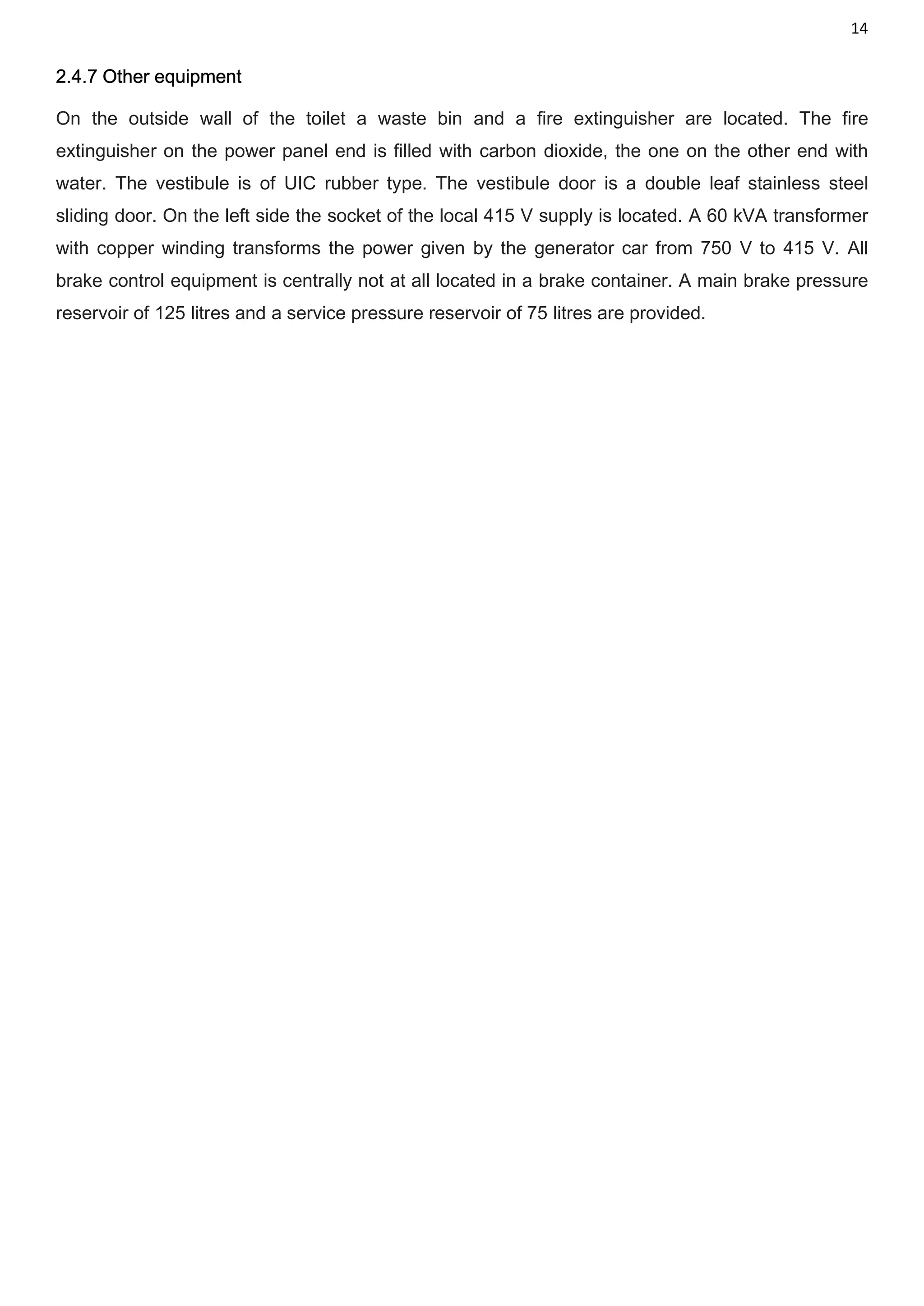 14
2.4.7 Other equipment
On the outside wall of the toilet a waste bin and a fire extinguisher are located. The fire
extinguisher on the power panel end is filled with carbon dioxide, the one on the other end with
water. The vestibule is of UIC rubber type. The vestibule door is a double leaf stainless steel
sliding door. On the left side the socket of the local 415 V supply is located. A 60 kVA transformer
with copper winding transforms the power given by the generator car from 750 V to 415 V. All
brake control equipment is centrally not at all located in a brake container. A main brake pressure
reservoir of 125 litres and a service pressure reservoir of 75 litres are provided.
 