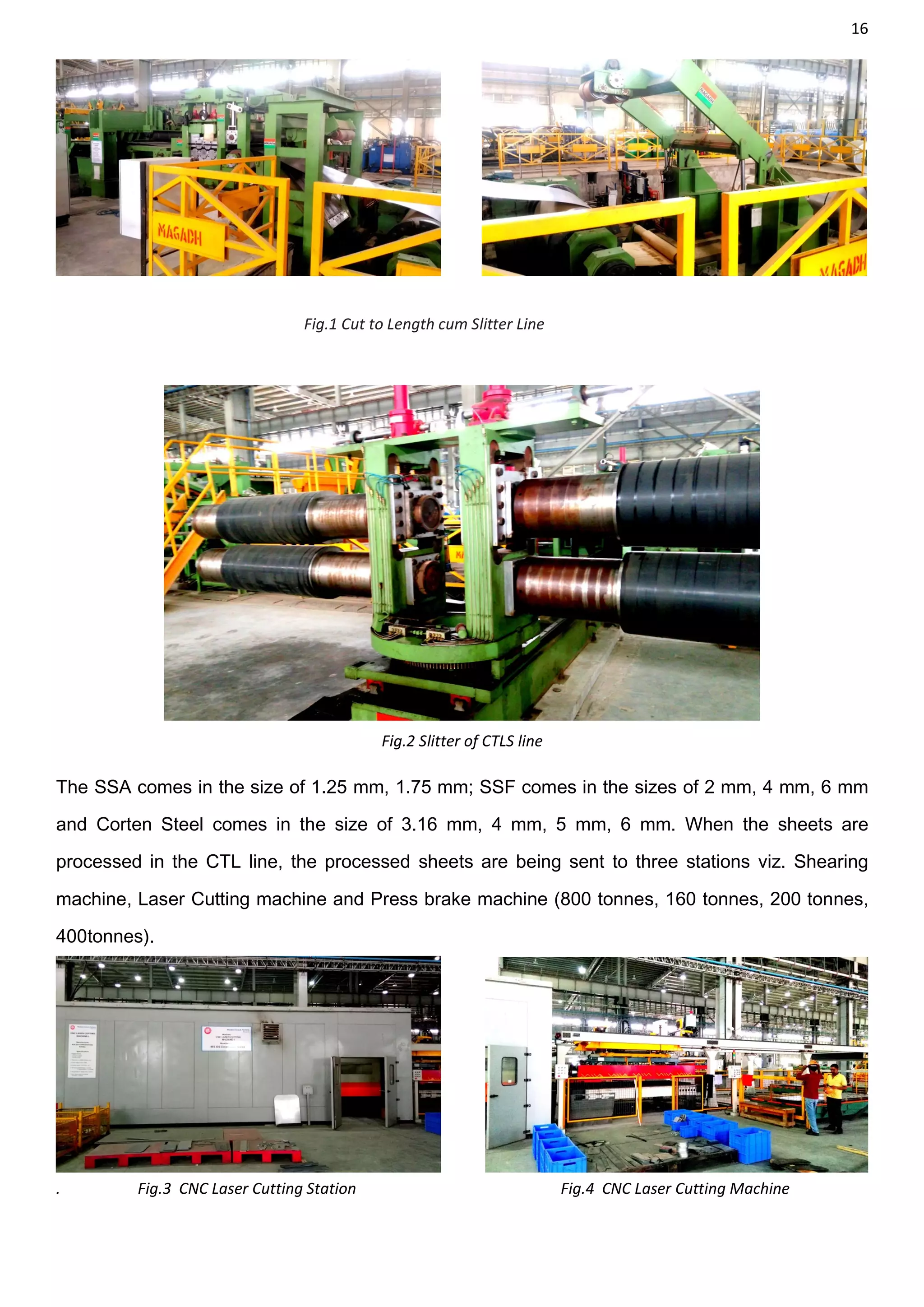 16
Fig.1 Cut to Length cum Slitter Line
Fig.2 Slitter of CTLS line
The SSA comes in the size of 1.25 mm, 1.75 mm; SSF comes in the sizes of 2 mm, 4 mm, 6 mm
and Corten Steel comes in the size of 3.16 mm, 4 mm, 5 mm, 6 mm. When the sheets are
processed in the CTL line, the processed sheets are being sent to three stations viz. Shearing
machine, Laser Cutting machine and Press brake machine (800 tonnes, 160 tonnes, 200 tonnes,
400tonnes).
. Fig.3 CNC Laser Cutting Station Fig.4 CNC Laser Cutting Machine
 
