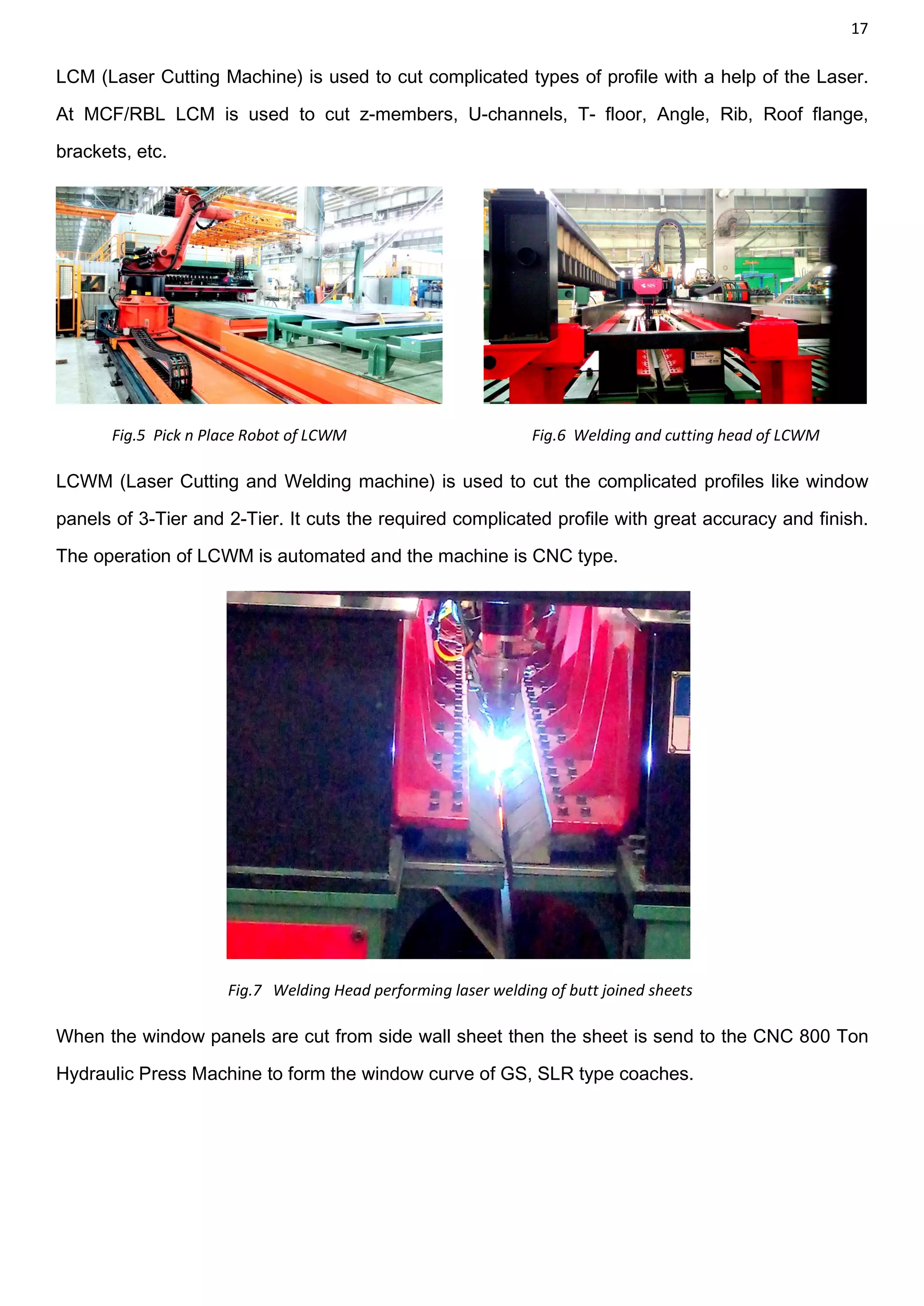 17
LCM (Laser Cutting Machine) is used to cut complicated types of profile with a help of the Laser.
At MCF/RBL LCM is used to cut z-members, U-channels, T- floor, Angle, Rib, Roof flange,
brackets, etc.
Fig.5 Pick n Place Robot of LCWM Fig.6 Welding and cutting head of LCWM
LCWM (Laser Cutting and Welding machine) is used to cut the complicated profiles like window
panels of 3-Tier and 2-Tier. It cuts the required complicated profile with great accuracy and finish.
The operation of LCWM is automated and the machine is CNC type.
Fig.7 Welding Head performing laser welding of butt joined sheets
When the window panels are cut from side wall sheet then the sheet is send to the CNC 800 Ton
Hydraulic Press Machine to form the window curve of GS, SLR type coaches.
 