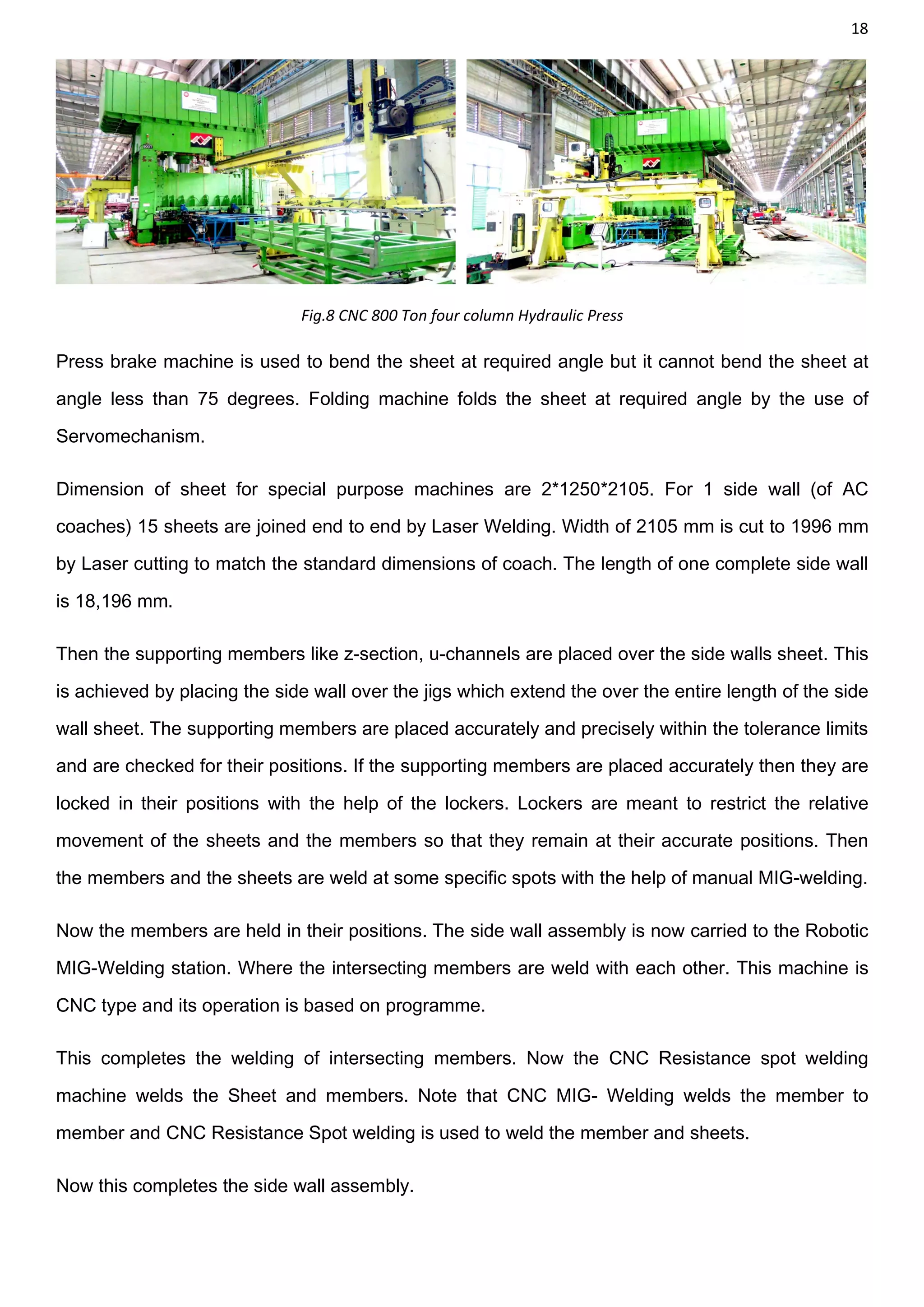 18
Fig.8 CNC 800 Ton four column Hydraulic Press
Press brake machine is used to bend the sheet at required angle but it cannot bend the sheet at
angle less than 75 degrees. Folding machine folds the sheet at required angle by the use of
Servomechanism.
Dimension of sheet for special purpose machines are 2*1250*2105. For 1 side wall (of AC
coaches) 15 sheets are joined end to end by Laser Welding. Width of 2105 mm is cut to 1996 mm
by Laser cutting to match the standard dimensions of coach. The length of one complete side wall
is 18,196 mm.
Then the supporting members like z-section, u-channels are placed over the side walls sheet. This
is achieved by placing the side wall over the jigs which extend the over the entire length of the side
wall sheet. The supporting members are placed accurately and precisely within the tolerance limits
and are checked for their positions. If the supporting members are placed accurately then they are
locked in their positions with the help of the lockers. Lockers are meant to restrict the relative
movement of the sheets and the members so that they remain at their accurate positions. Then
the members and the sheets are weld at some specific spots with the help of manual MIG-welding.
Now the members are held in their positions. The side wall assembly is now carried to the Robotic
MIG-Welding station. Where the intersecting members are weld with each other. This machine is
CNC type and its operation is based on programme.
This completes the welding of intersecting members. Now the CNC Resistance spot welding
machine welds the Sheet and members. Note that CNC MIG- Welding welds the member to
member and CNC Resistance Spot welding is used to weld the member and sheets.
Now this completes the side wall assembly.
 