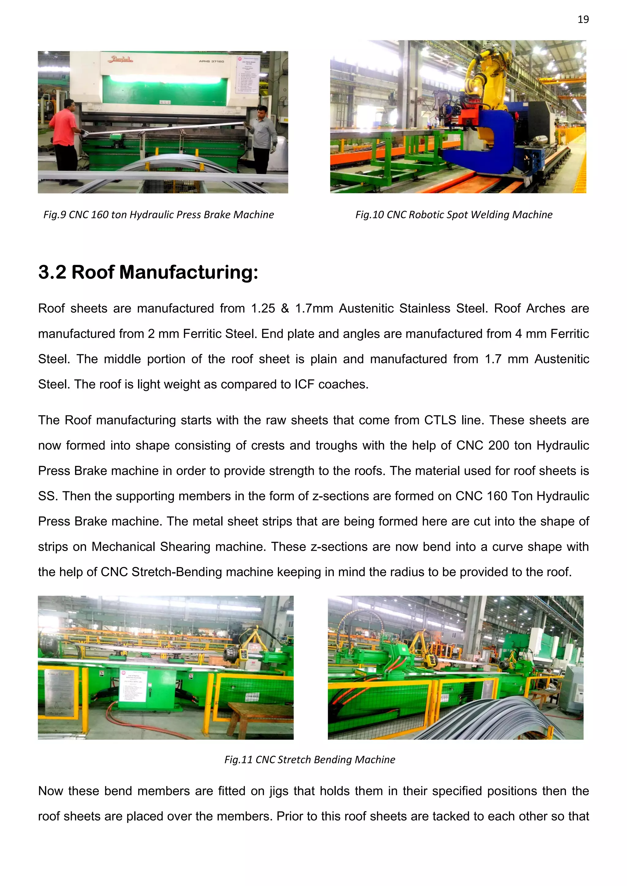 19
Fig.9 CNC 160 ton Hydraulic Press Brake Machine Fig.10 CNC Robotic Spot Welding Machine
3.2 Roof Manufacturing:
Roof sheets are manufactured from 1.25 & 1.7mm Austenitic Stainless Steel. Roof Arches are
manufactured from 2 mm Ferritic Steel. End plate and angles are manufactured from 4 mm Ferritic
Steel. The middle portion of the roof sheet is plain and manufactured from 1.7 mm Austenitic
Steel. The roof is light weight as compared to ICF coaches.
The Roof manufacturing starts with the raw sheets that come from CTLS line. These sheets are
now formed into shape consisting of crests and troughs with the help of CNC 200 ton Hydraulic
Press Brake machine in order to provide strength to the roofs. The material used for roof sheets is
SS. Then the supporting members in the form of z-sections are formed on CNC 160 Ton Hydraulic
Press Brake machine. The metal sheet strips that are being formed here are cut into the shape of
strips on Mechanical Shearing machine. These z-sections are now bend into a curve shape with
the help of CNC Stretch-Bending machine keeping in mind the radius to be provided to the roof.
Fig.11 CNC Stretch Bending Machine
Now these bend members are fitted on jigs that holds them in their specified positions then the
roof sheets are placed over the members. Prior to this roof sheets are tacked to each other so that
 
