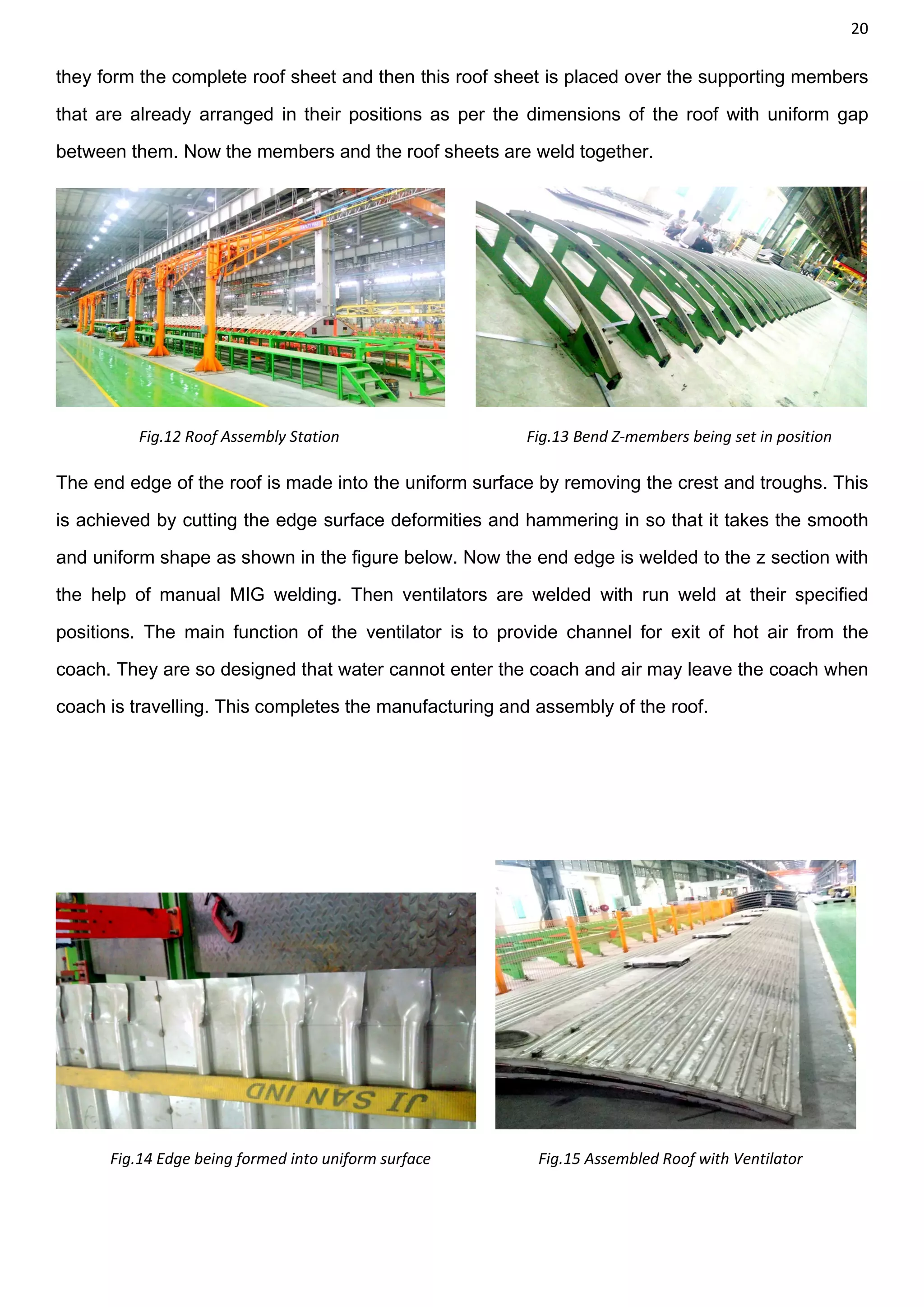 20
they form the complete roof sheet and then this roof sheet is placed over the supporting members
that are already arranged in their positions as per the dimensions of the roof with uniform gap
between them. Now the members and the roof sheets are weld together.
Fig.12 Roof Assembly Station Fig.13 Bend Z-members being set in position
The end edge of the roof is made into the uniform surface by removing the crest and troughs. This
is achieved by cutting the edge surface deformities and hammering in so that it takes the smooth
and uniform shape as shown in the figure below. Now the end edge is welded to the z section with
the help of manual MIG welding. Then ventilators are welded with run weld at their specified
positions. The main function of the ventilator is to provide channel for exit of hot air from the
coach. They are so designed that water cannot enter the coach and air may leave the coach when
coach is travelling. This completes the manufacturing and assembly of the roof.
Fig.14 Edge being formed into uniform surface Fig.15 Assembled Roof with Ventilator
 