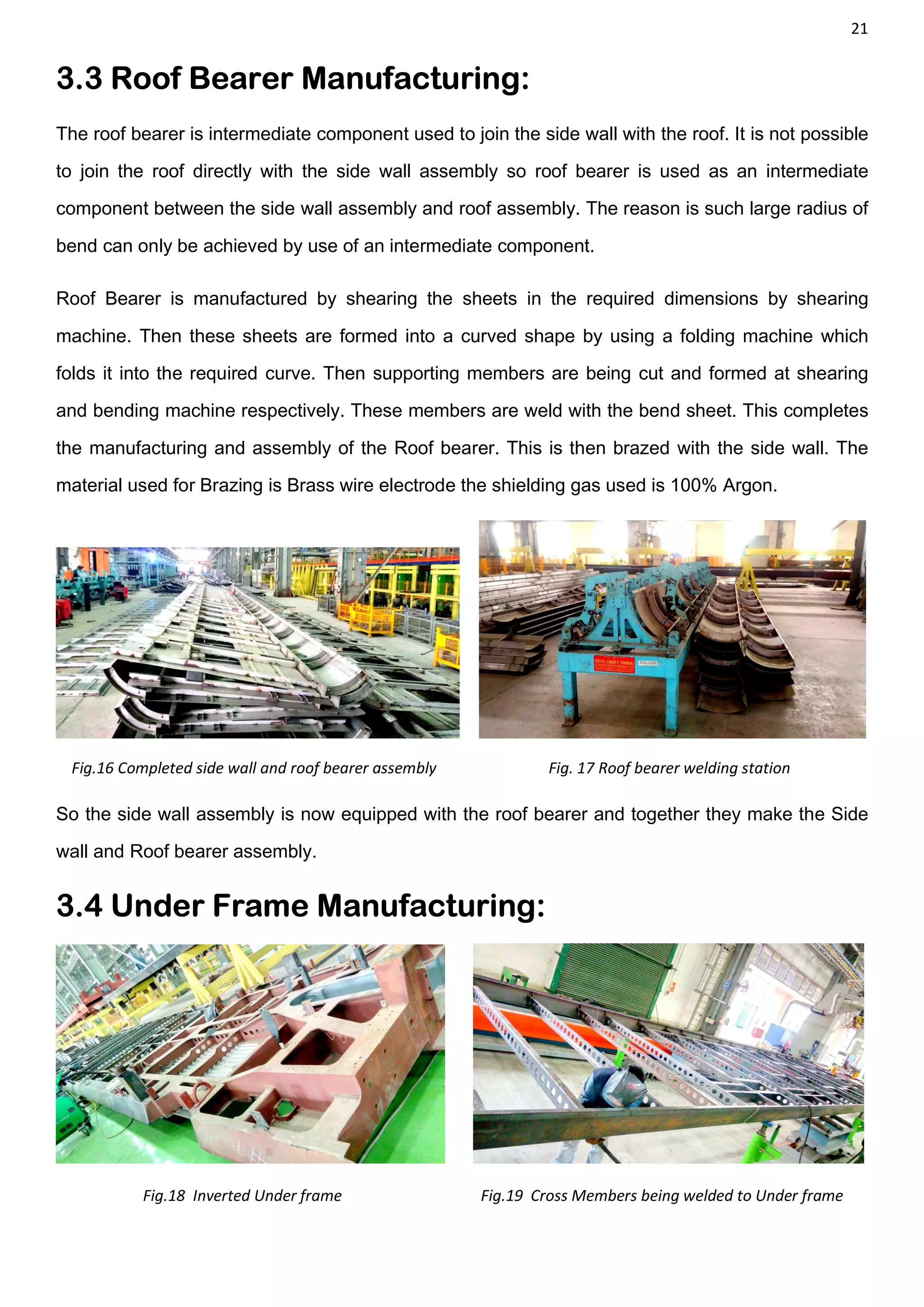 21
3.3 Roof Bearer Manufacturing:
The roof bearer is intermediate component used to join the side wall with the roof. It is not possible
to join the roof directly with the side wall assembly so roof bearer is used as an intermediate
component between the side wall assembly and roof assembly. The reason is such large radius of
bend can only be achieved by use of an intermediate component.
Roof Bearer is manufactured by shearing the sheets in the required dimensions by shearing
machine. Then these sheets are formed into a curved shape by using a folding machine which
folds it into the required curve. Then supporting members are being cut and formed at shearing
and bending machine respectively. These members are weld with the bend sheet. This completes
the manufacturing and assembly of the Roof bearer. This is then brazed with the side wall. The
material used for Brazing is Brass wire electrode the shielding gas used is 100% Argon.
Fig.16 Completed side wall and roof bearer assembly Fig. 17 Roof bearer welding station
So the side wall assembly is now equipped with the roof bearer and together they make the Side
wall and Roof bearer assembly.
3.4 Under Frame Manufacturing:
Fig.18 Inverted Under frame Fig.19 Cross Members being welded to Under frame
 