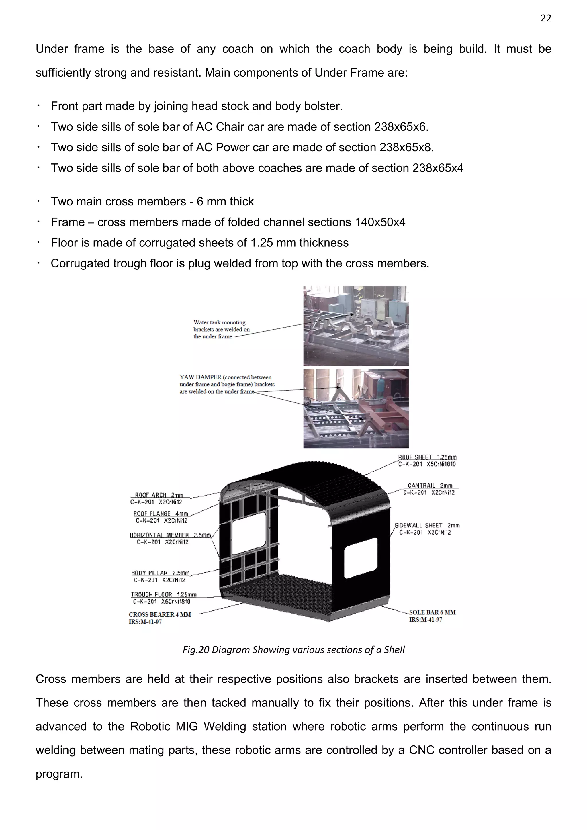 22
Under frame is the base of any coach on which the coach body is being build. It must be
sufficiently strong and resistant. Main components of Under Frame are:
 Front part made by joining head stock and body bolster.
 Two side sills of sole bar of AC Chair car are made of section 238x65x6.
 Two side sills of sole bar of AC Power car are made of section 238x65x8.
 Two side sills of sole bar of both above coaches are made of section 238x65x4
 Two main cross members - 6 mm thick
 Frame – cross members made of folded channel sections 140x50x4
 Floor is made of corrugated sheets of 1.25 mm thickness
 Corrugated trough floor is plug welded from top with the cross members.
Fig.20 Diagram Showing various sections of a Shell
Cross members are held at their respective positions also brackets are inserted between them.
These cross members are then tacked manually to fix their positions. After this under frame is
advanced to the Robotic MIG Welding station where robotic arms perform the continuous run
welding between mating parts, these robotic arms are controlled by a CNC controller based on a
program.
 
