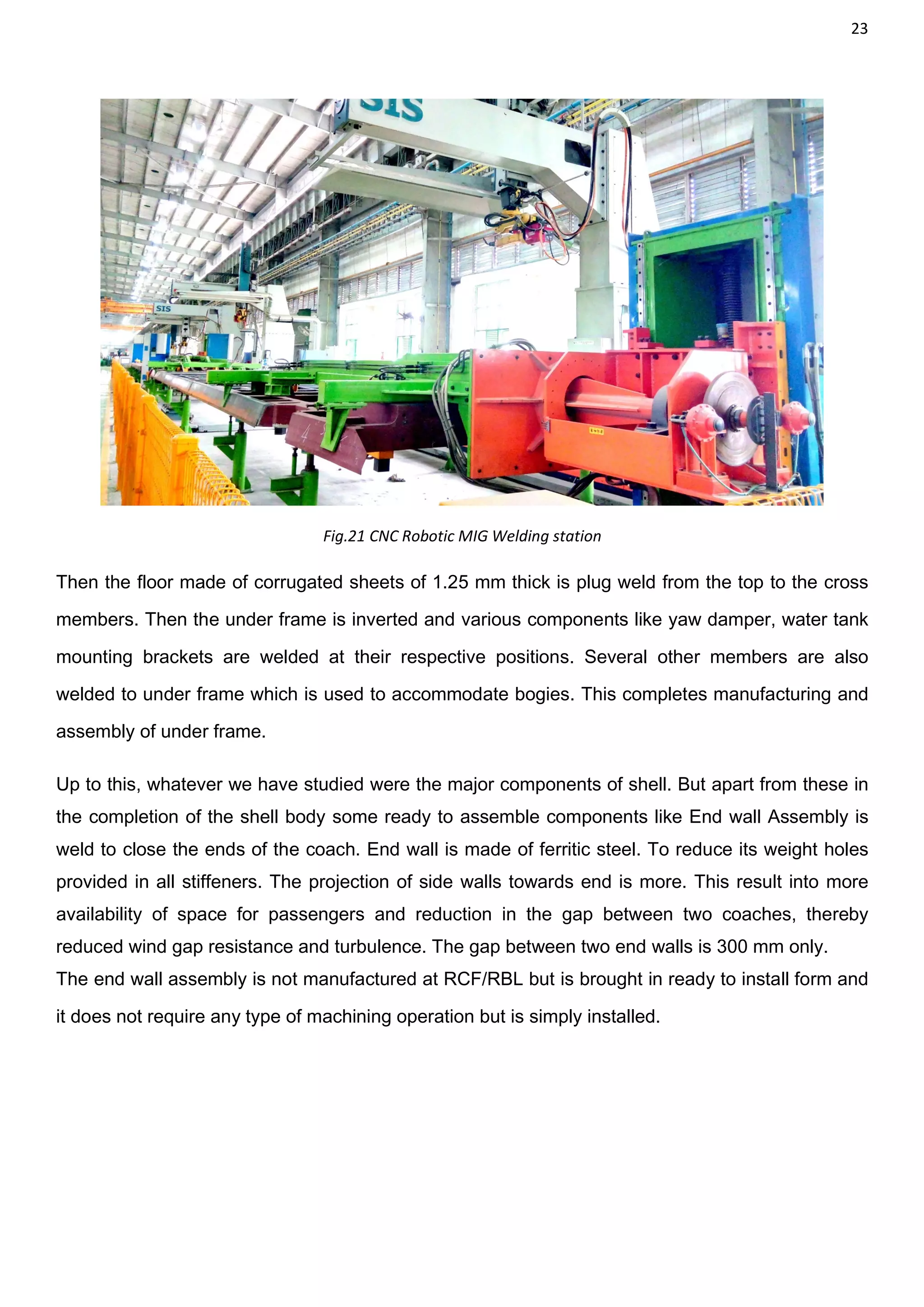 23
Fig.21 CNC Robotic MIG Welding station
Then the floor made of corrugated sheets of 1.25 mm thick is plug weld from the top to the cross
members. Then the under frame is inverted and various components like yaw damper, water tank
mounting brackets are welded at their respective positions. Several other members are also
welded to under frame which is used to accommodate bogies. This completes manufacturing and
assembly of under frame.
Up to this, whatever we have studied were the major components of shell. But apart from these in
the completion of the shell body some ready to assemble components like End wall Assembly is
weld to close the ends of the coach. End wall is made of ferritic steel. To reduce its weight holes
provided in all stiffeners. The projection of side walls towards end is more. This result into more
availability of space for passengers and reduction in the gap between two coaches, thereby
reduced wind gap resistance and turbulence. The gap between two end walls is 300 mm only.
The end wall assembly is not manufactured at RCF/RBL but is brought in ready to install form and
it does not require any type of machining operation but is simply installed.
 