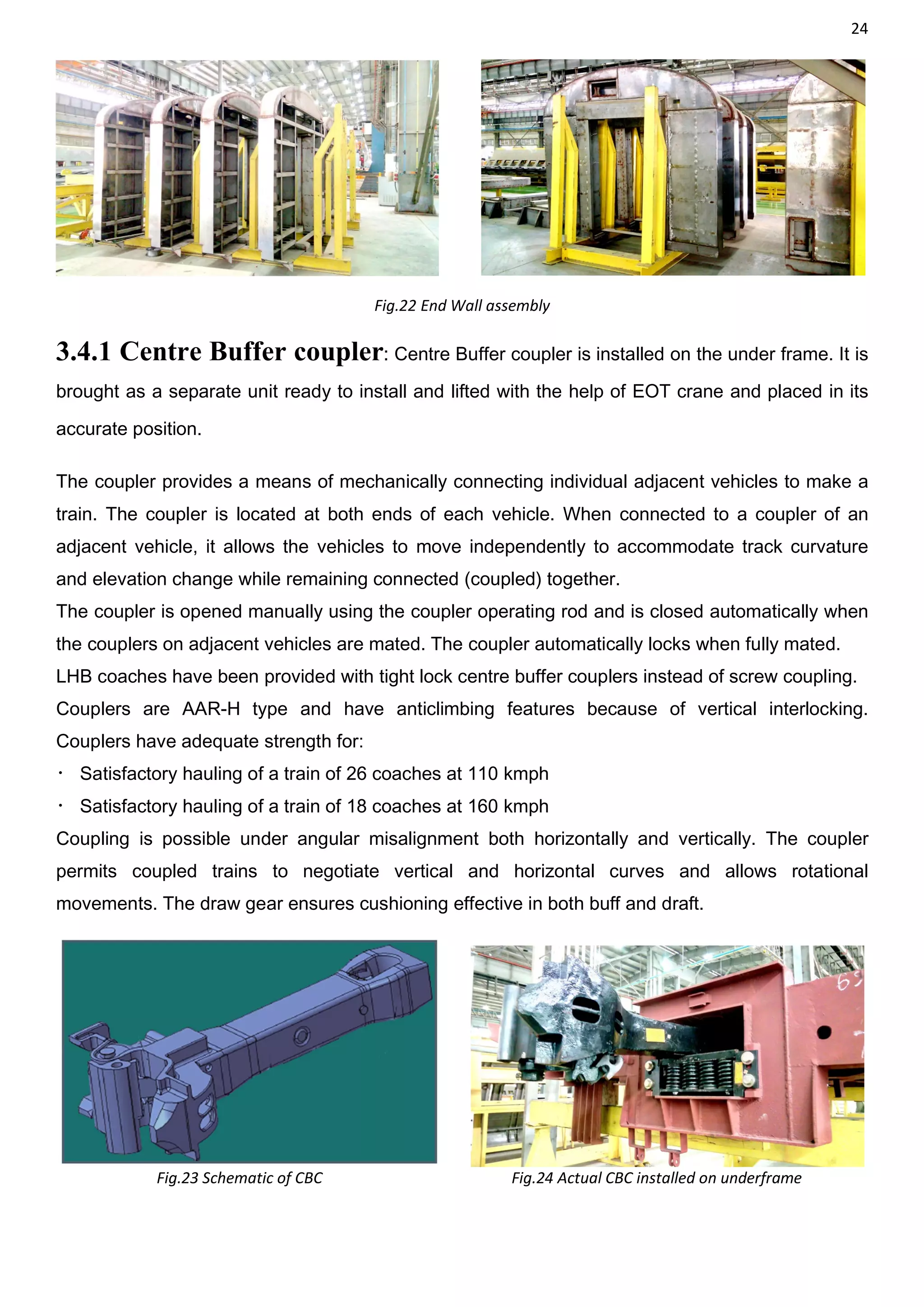 24
Fig.22 End Wall assembly
3.4.1 Centre Buffer coupler: Centre Buffer coupler is installed on the under frame. It is
brought as a separate unit ready to install and lifted with the help of EOT crane and placed in its
accurate position.
The coupler provides a means of mechanically connecting individual adjacent vehicles to make a
train. The coupler is located at both ends of each vehicle. When connected to a coupler of an
adjacent vehicle, it allows the vehicles to move independently to accommodate track curvature
and elevation change while remaining connected (coupled) together.
The coupler is opened manually using the coupler operating rod and is closed automatically when
the couplers on adjacent vehicles are mated. The coupler automatically locks when fully mated.
LHB coaches have been provided with tight lock centre buffer couplers instead of screw coupling.
Couplers are AAR-H type and have anticlimbing features because of vertical interlocking.
Couplers have adequate strength for:
 Satisfactory hauling of a train of 26 coaches at 110 kmph
 Satisfactory hauling of a train of 18 coaches at 160 kmph
Coupling is possible under angular misalignment both horizontally and vertically. The coupler
permits coupled trains to negotiate vertical and horizontal curves and allows rotational
movements. The draw gear ensures cushioning effective in both buff and draft.
Fig.23 Schematic of CBC Fig.24 Actual CBC installed on underframe
 