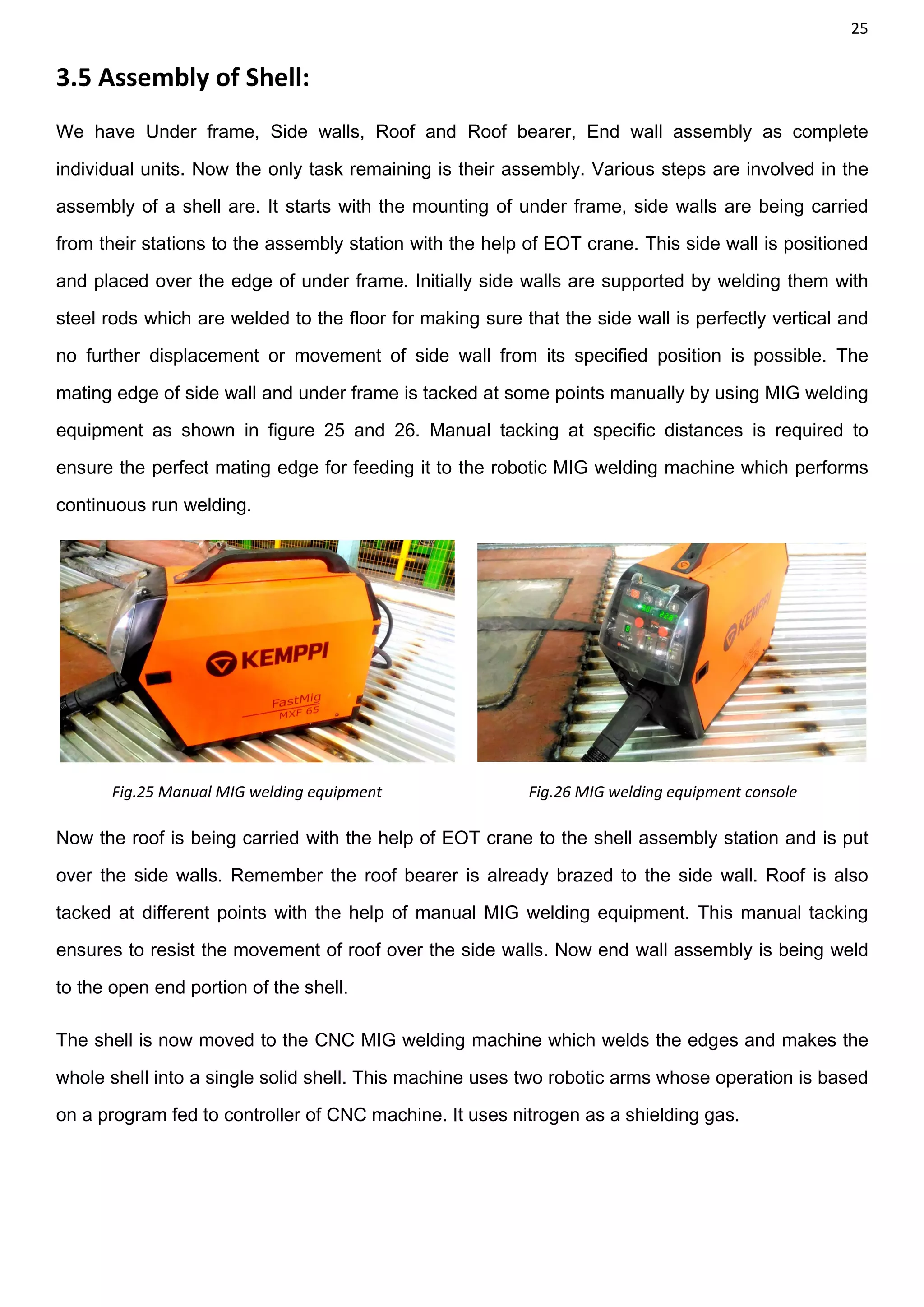 25
3.5 Assembly of Shell:
We have Under frame, Side walls, Roof and Roof bearer, End wall assembly as complete
individual units. Now the only task remaining is their assembly. Various steps are involved in the
assembly of a shell are. It starts with the mounting of under frame, side walls are being carried
from their stations to the assembly station with the help of EOT crane. This side wall is positioned
and placed over the edge of under frame. Initially side walls are supported by welding them with
steel rods which are welded to the floor for making sure that the side wall is perfectly vertical and
no further displacement or movement of side wall from its specified position is possible. The
mating edge of side wall and under frame is tacked at some points manually by using MIG welding
equipment as shown in figure 25 and 26. Manual tacking at specific distances is required to
ensure the perfect mating edge for feeding it to the robotic MIG welding machine which performs
continuous run welding.
Fig.25 Manual MIG welding equipment Fig.26 MIG welding equipment console
Now the roof is being carried with the help of EOT crane to the shell assembly station and is put
over the side walls. Remember the roof bearer is already brazed to the side wall. Roof is also
tacked at different points with the help of manual MIG welding equipment. This manual tacking
ensures to resist the movement of roof over the side walls. Now end wall assembly is being weld
to the open end portion of the shell.
The shell is now moved to the CNC MIG welding machine which welds the edges and makes the
whole shell into a single solid shell. This machine uses two robotic arms whose operation is based
on a program fed to controller of CNC machine. It uses nitrogen as a shielding gas.
 