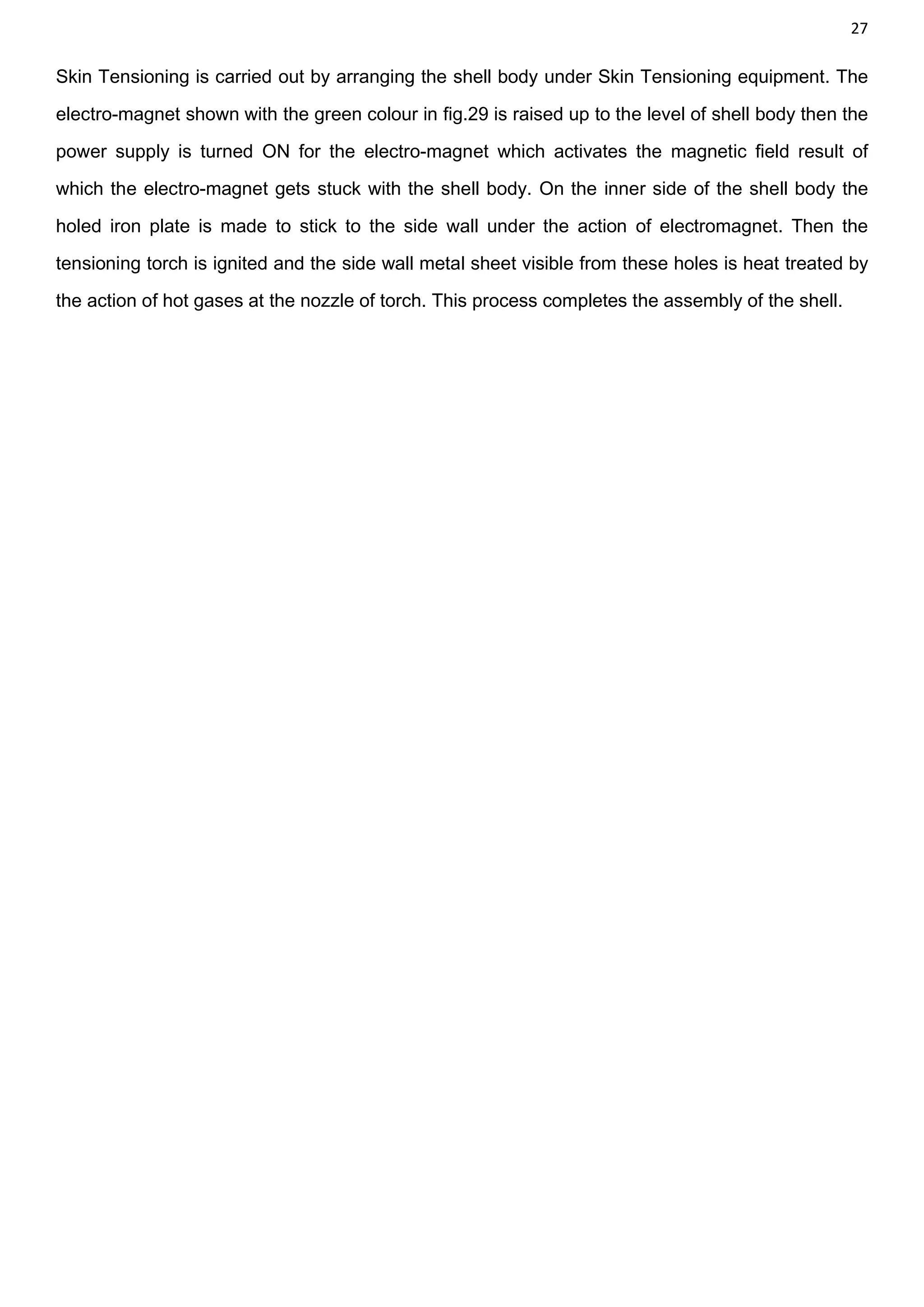 27
Skin Tensioning is carried out by arranging the shell body under Skin Tensioning equipment. The
electro-magnet shown with the green colour in fig.29 is raised up to the level of shell body then the
power supply is turned ON for the electro-magnet which activates the magnetic field result of
which the electro-magnet gets stuck with the shell body. On the inner side of the shell body the
holed iron plate is made to stick to the side wall under the action of electromagnet. Then the
tensioning torch is ignited and the side wall metal sheet visible from these holes is heat treated by
the action of hot gases at the nozzle of torch. This process completes the assembly of the shell.
 