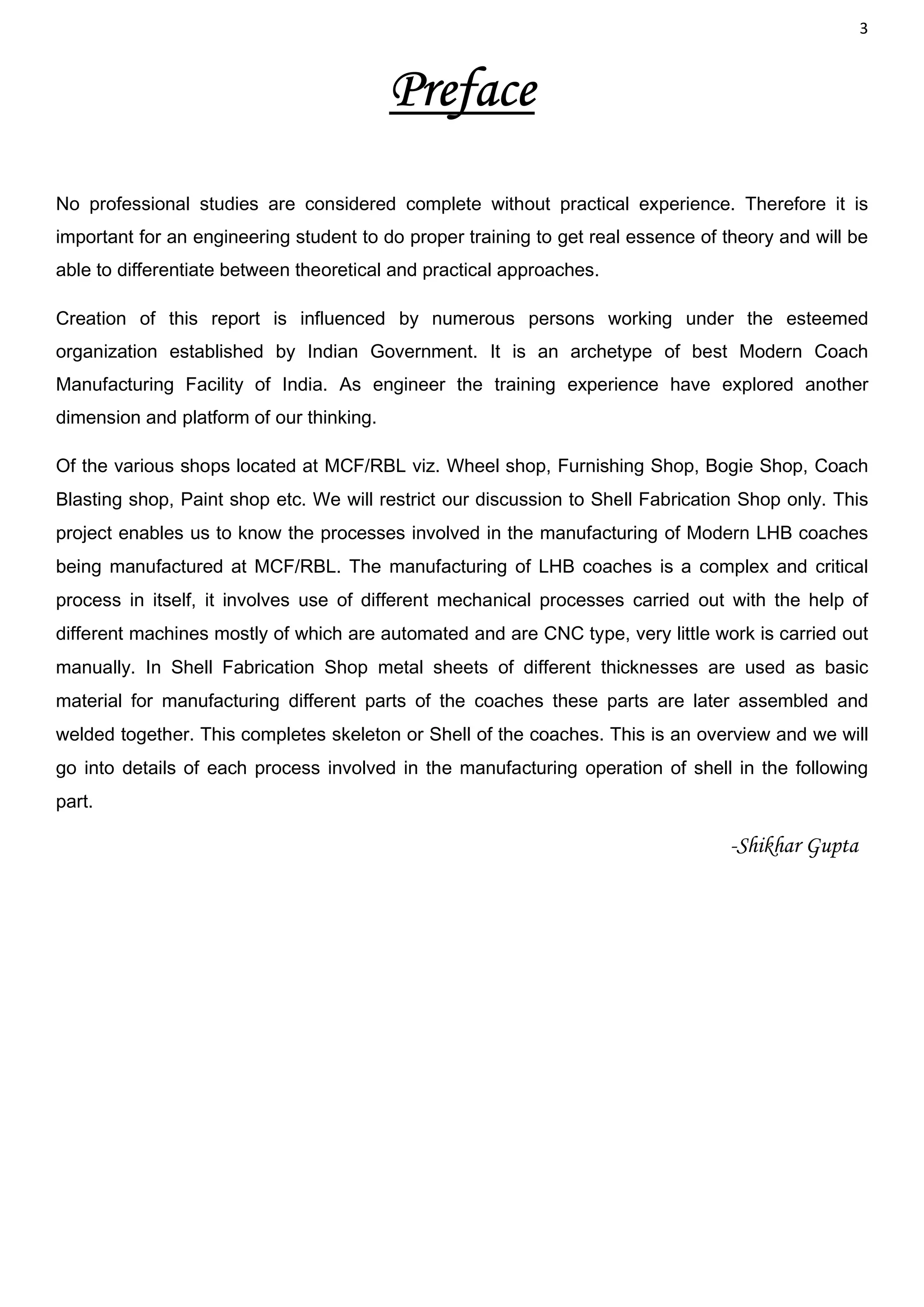 3
Preface
No professional studies are considered complete without practical experience. Therefore it is
important for an engineering student to do proper training to get real essence of theory and will be
able to differentiate between theoretical and practical approaches.
Creation of this report is influenced by numerous persons working under the esteemed
organization established by Indian Government. It is an archetype of best Modern Coach
Manufacturing Facility of India. As engineer the training experience have explored another
dimension and platform of our thinking.
Of the various shops located at MCF/RBL viz. Wheel shop, Furnishing Shop, Bogie Shop, Coach
Blasting shop, Paint shop etc. We will restrict our discussion to Shell Fabrication Shop only. This
project enables us to know the processes involved in the manufacturing of Modern LHB coaches
being manufactured at MCF/RBL. The manufacturing of LHB coaches is a complex and critical
process in itself, it involves use of different mechanical processes carried out with the help of
different machines mostly of which are automated and are CNC type, very little work is carried out
manually. In Shell Fabrication Shop metal sheets of different thicknesses are used as basic
material for manufacturing different parts of the coaches these parts are later assembled and
welded together. This completes skeleton or Shell of the coaches. This is an overview and we will
go into details of each process involved in the manufacturing operation of shell in the following
part.
-Shikhar Gupta
 