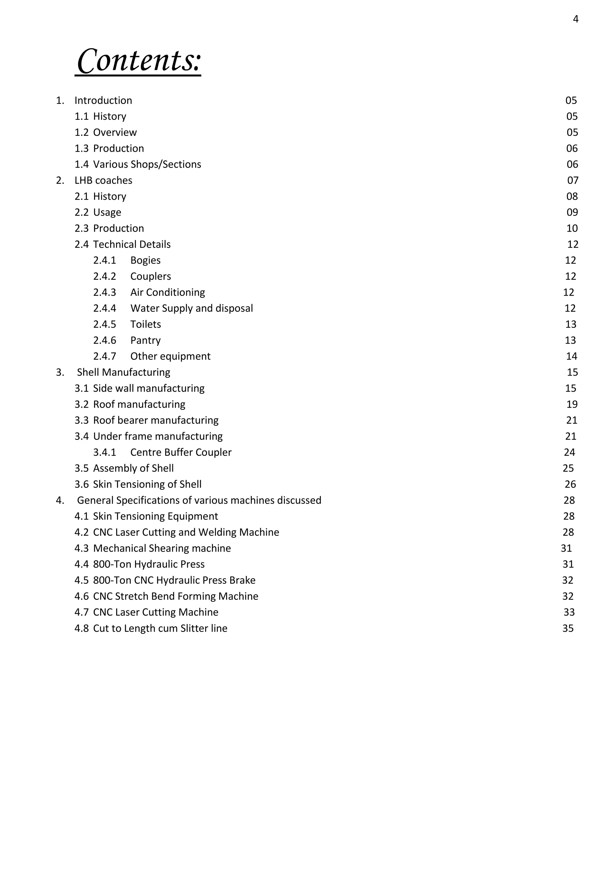 4
Contents:
1. Introduction 05
1.1 History 05
1.2 Overview 05
1.3 Production 06
1.4 Various Shops/Sections 06
2. LHB coaches 07
2.1 History 08
2.2 Usage 09
2.3 Production 10
2.4 Technical Details 12
2.4.1 Bogies 12
2.4.2 Couplers 12
2.4.3 Air Conditioning 12
2.4.4 Water Supply and disposal 12
2.4.5 Toilets 13
2.4.6 Pantry 13
2.4.7 Other equipment 14
3. Shell Manufacturing 15
3.1 Side wall manufacturing 15
3.2 Roof manufacturing 19
3.3 Roof bearer manufacturing 21
3.4 Under frame manufacturing 21
3.4.1 Centre Buffer Coupler 24
3.5 Assembly of Shell 25
3.6 Skin Tensioning of Shell 26
4. General Specifications of various machines discussed 28
4.1 Skin Tensioning Equipment 28
4.2 CNC Laser Cutting and Welding Machine 28
4.3 Mechanical Shearing machine 31
4.4 800-Ton Hydraulic Press 31
4.5 800-Ton CNC Hydraulic Press Brake 32
4.6 CNC Stretch Bend Forming Machine 32
4.7 CNC Laser Cutting Machine 33
4.8 Cut to Length cum Slitter line 35
 