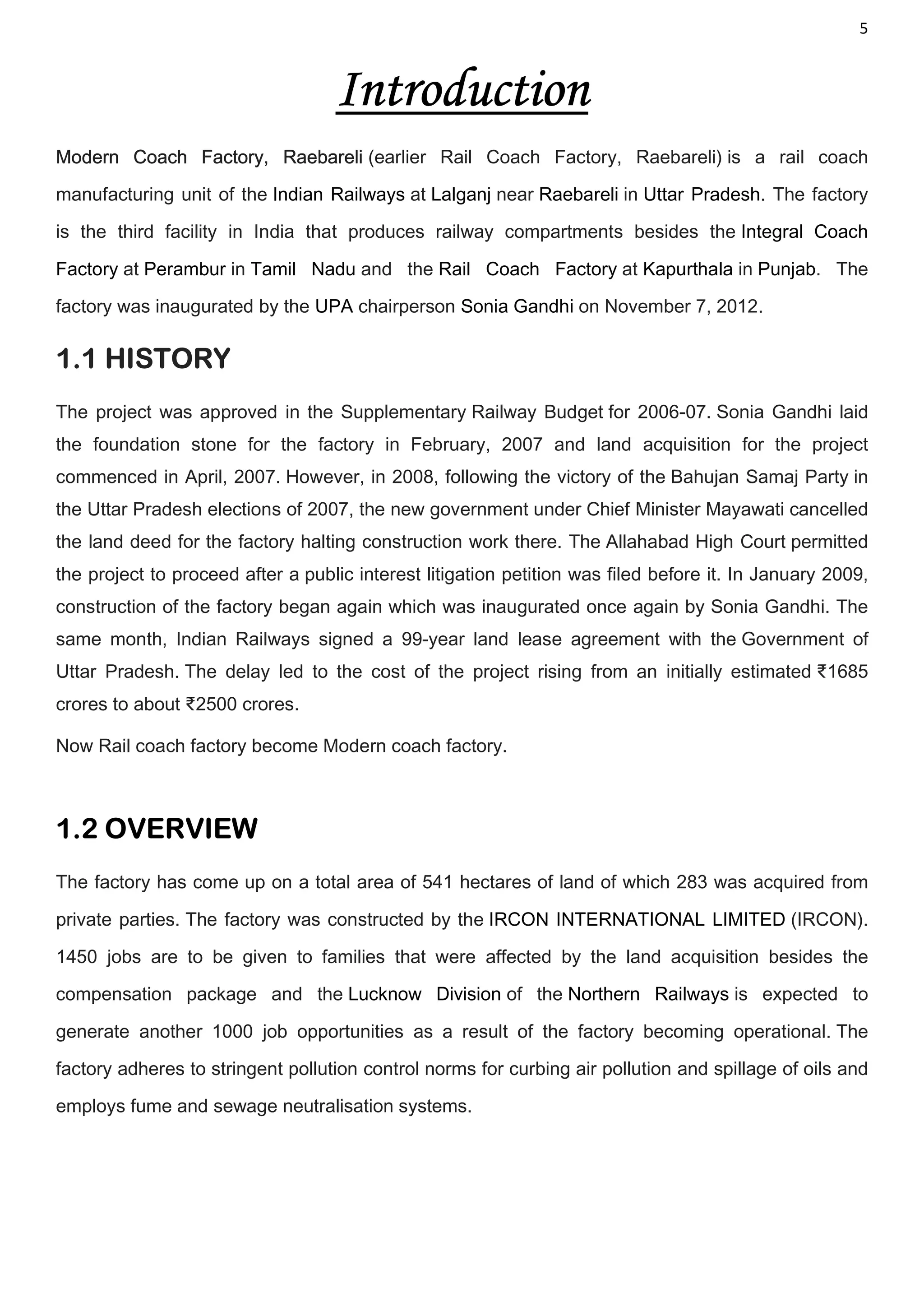 5
Introduction
Modern Coach Factory, Raebareli (earlier Rail Coach Factory, Raebareli) is a rail coach
manufacturing unit of the Indian Railways at Lalganj near Raebareli in Uttar Pradesh. The factory
is the third facility in India that produces railway compartments besides the Integral Coach
Factory at Perambur in Tamil Nadu and the Rail Coach Factory at Kapurthala in Punjab. The
factory was inaugurated by the UPA chairperson Sonia Gandhi on November 7, 2012.
1.1 HISTORY
The project was approved in the Supplementary Railway Budget for 2006-07. Sonia Gandhi laid
the foundation stone for the factory in February, 2007 and land acquisition for the project
commenced in April, 2007. However, in 2008, following the victory of the Bahujan Samaj Party in
the Uttar Pradesh elections of 2007, the new government under Chief Minister Mayawati cancelled
the land deed for the factory halting construction work there. The Allahabad High Court permitted
the project to proceed after a public interest litigation petition was filed before it. In January 2009,
construction of the factory began again which was inaugurated once again by Sonia Gandhi. The
same month, Indian Railways signed a 99-year land lease agreement with the Government of
Uttar Pradesh. The delay led to the cost of the project rising from an initially estimated ₹1685
crores to about ₹2500 crores.
Now Rail coach factory become Modern coach factory.
1.2 OVERVIEW
The factory has come up on a total area of 541 hectares of land of which 283 was acquired from
private parties. The factory was constructed by the IRCON INTERNATIONAL LIMITED (IRCON).
1450 jobs are to be given to families that were affected by the land acquisition besides the
compensation package and the Lucknow Division of the Northern Railways is expected to
generate another 1000 job opportunities as a result of the factory becoming operational. The
factory adheres to stringent pollution control norms for curbing air pollution and spillage of oils and
employs fume and sewage neutralisation systems.
 
