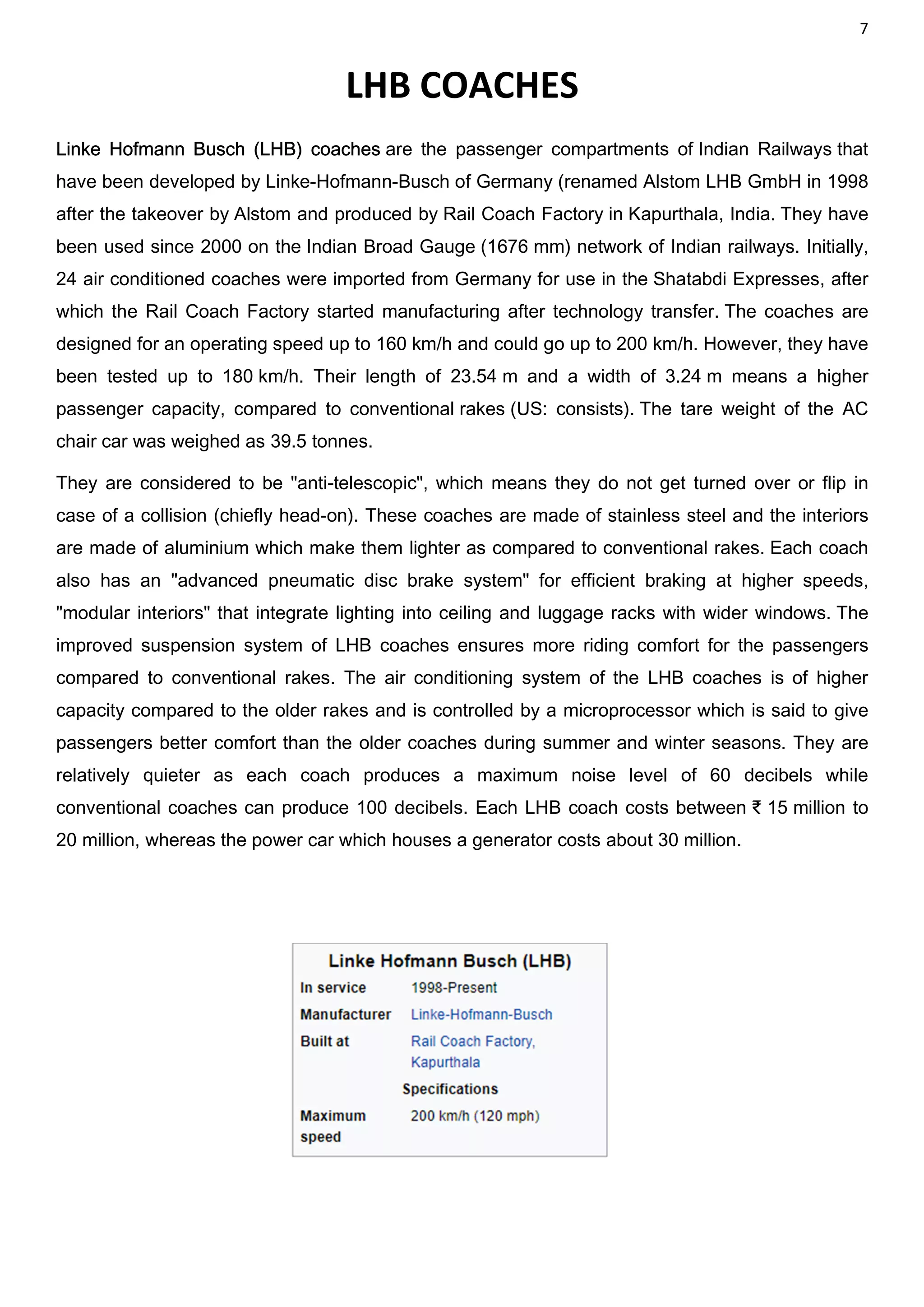 7
LHB COACHES
Linke Hofmann Busch (LHB) coaches are the passenger compartments of Indian Railways that
have been developed by Linke-Hofmann-Busch of Germany (renamed Alstom LHB GmbH in 1998
after the takeover by Alstom and produced by Rail Coach Factory in Kapurthala, India. They have
been used since 2000 on the Indian Broad Gauge (1676 mm) network of Indian railways. Initially,
24 air conditioned coaches were imported from Germany for use in the Shatabdi Expresses, after
which the Rail Coach Factory started manufacturing after technology transfer. The coaches are
designed for an operating speed up to 160 km/h and could go up to 200 km/h. However, they have
been tested up to 180 km/h. Their length of 23.54 m and a width of 3.24 m means a higher
passenger capacity, compared to conventional rakes (US: consists). The tare weight of the AC
chair car was weighed as 39.5 tonnes.
They are considered to be "anti-telescopic", which means they do not get turned over or flip in
case of a collision (chiefly head-on). These coaches are made of stainless steel and the interiors
are made of aluminium which make them lighter as compared to conventional rakes. Each coach
also has an "advanced pneumatic disc brake system" for efficient braking at higher speeds,
"modular interiors" that integrate lighting into ceiling and luggage racks with wider windows. The
improved suspension system of LHB coaches ensures more riding comfort for the passengers
compared to conventional rakes. The air conditioning system of the LHB coaches is of higher
capacity compared to the older rakes and is controlled by a microprocessor which is said to give
passengers better comfort than the older coaches during summer and winter seasons. They are
relatively quieter as each coach produces a maximum noise level of 60 decibels while
conventional coaches can produce 100 decibels. Each LHB coach costs between ₹ 15 million to
20 million, whereas the power car which houses a generator costs about 30 million.
 