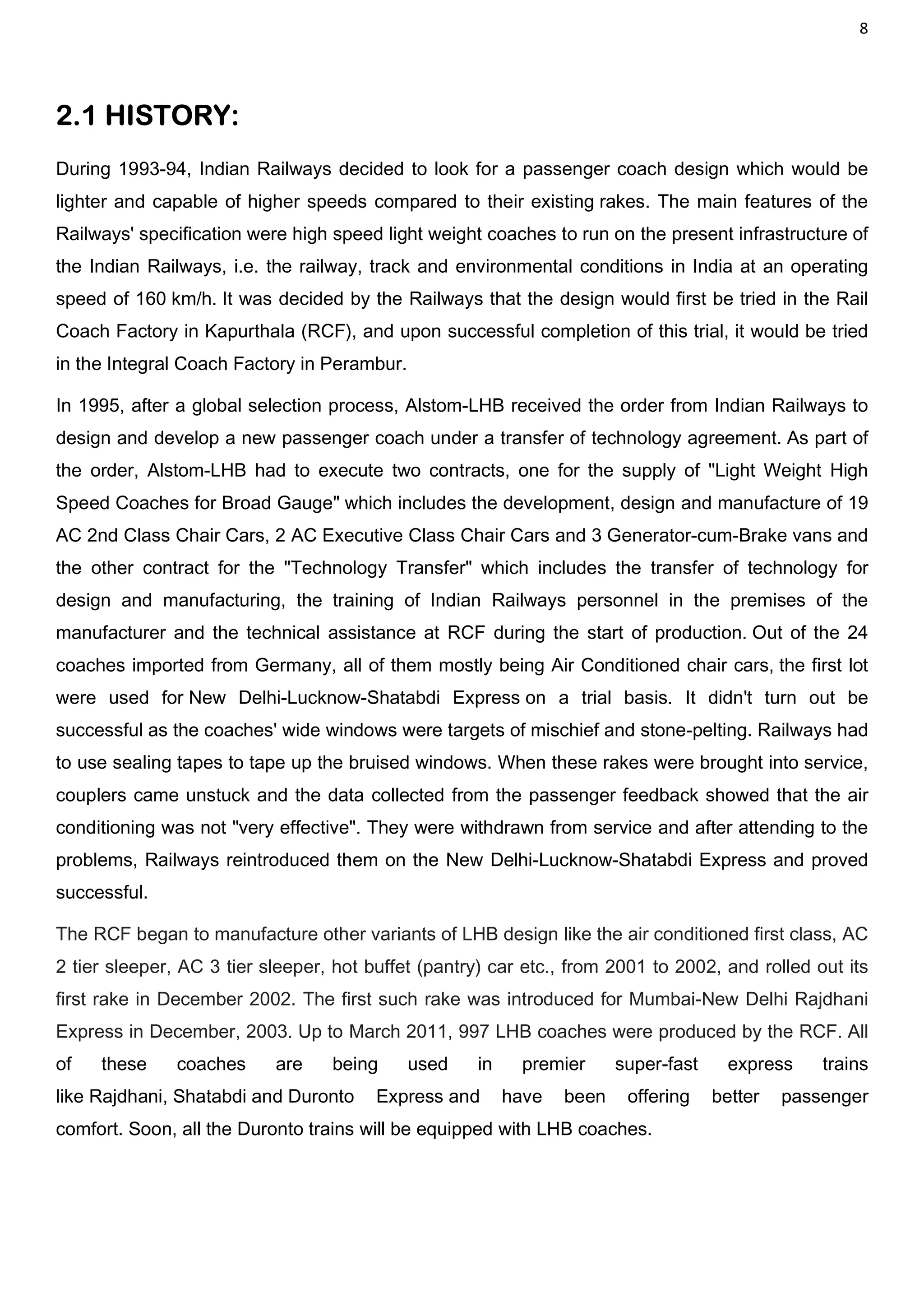 8
2.1 HISTORY:
During 1993-94, Indian Railways decided to look for a passenger coach design which would be
lighter and capable of higher speeds compared to their existing rakes. The main features of the
Railways' specification were high speed light weight coaches to run on the present infrastructure of
the Indian Railways, i.e. the railway, track and environmental conditions in India at an operating
speed of 160 km/h. It was decided by the Railways that the design would first be tried in the Rail
Coach Factory in Kapurthala (RCF), and upon successful completion of this trial, it would be tried
in the Integral Coach Factory in Perambur.
In 1995, after a global selection process, Alstom-LHB received the order from Indian Railways to
design and develop a new passenger coach under a transfer of technology agreement. As part of
the order, Alstom-LHB had to execute two contracts, one for the supply of "Light Weight High
Speed Coaches for Broad Gauge" which includes the development, design and manufacture of 19
AC 2nd Class Chair Cars, 2 AC Executive Class Chair Cars and 3 Generator-cum-Brake vans and
the other contract for the "Technology Transfer" which includes the transfer of technology for
design and manufacturing, the training of Indian Railways personnel in the premises of the
manufacturer and the technical assistance at RCF during the start of production. Out of the 24
coaches imported from Germany, all of them mostly being Air Conditioned chair cars, the first lot
were used for New Delhi-Lucknow-Shatabdi Express on a trial basis. It didn't turn out be
successful as the coaches' wide windows were targets of mischief and stone-pelting. Railways had
to use sealing tapes to tape up the bruised windows. When these rakes were brought into service,
couplers came unstuck and the data collected from the passenger feedback showed that the air
conditioning was not "very effective". They were withdrawn from service and after attending to the
problems, Railways reintroduced them on the New Delhi-Lucknow-Shatabdi Express and proved
successful.
The RCF began to manufacture other variants of LHB design like the air conditioned first class, AC
2 tier sleeper, AC 3 tier sleeper, hot buffet (pantry) car etc., from 2001 to 2002, and rolled out its
first rake in December 2002. The first such rake was introduced for Mumbai-New Delhi Rajdhani
Express in December, 2003. Up to March 2011, 997 LHB coaches were produced by the RCF. All
of these coaches are being used in premier super-fast express trains
like Rajdhani, Shatabdi and Duronto Express and have been offering better passenger
comfort. Soon, all the Duronto trains will be equipped with LHB coaches.
 