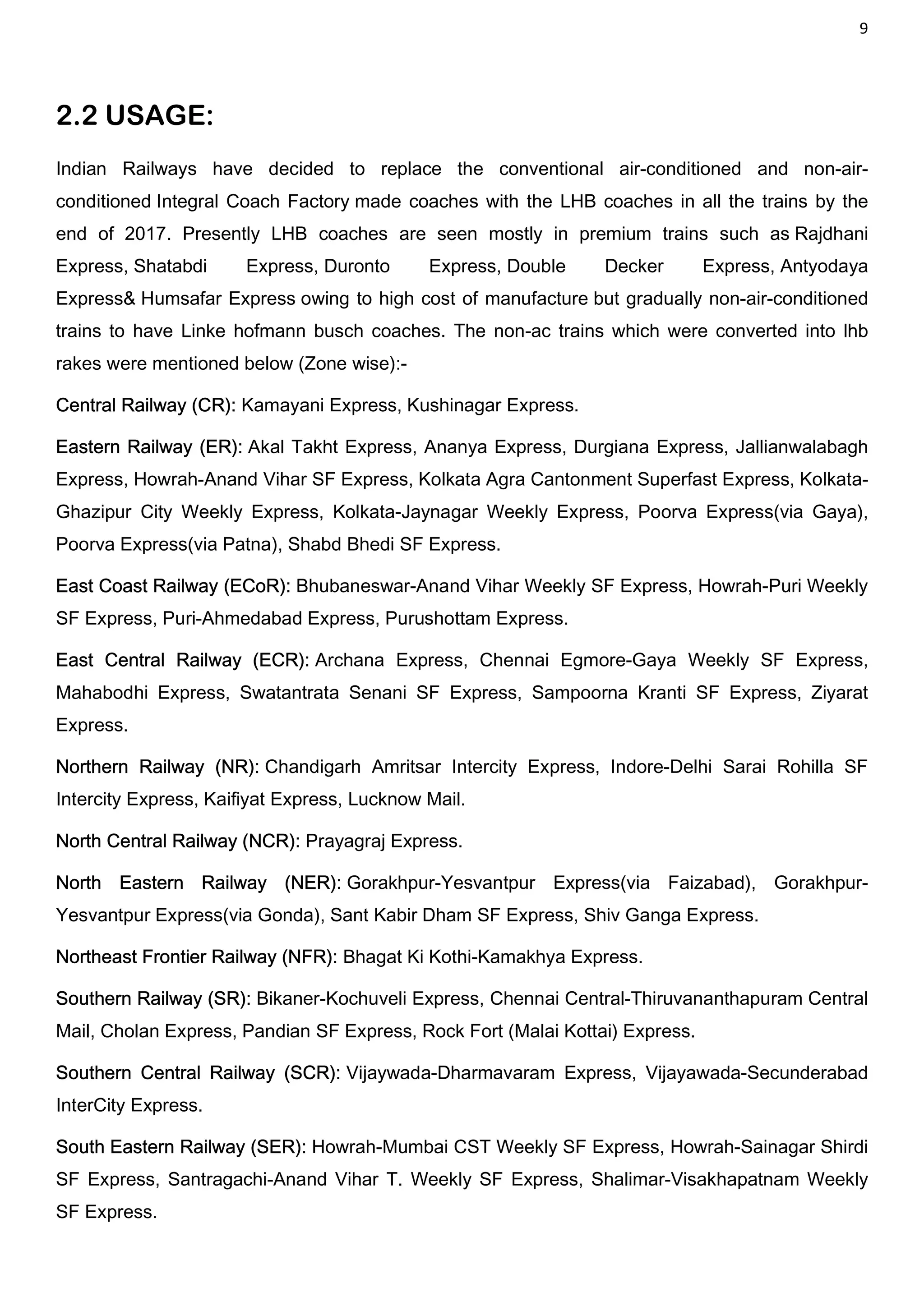 9
2.2 USAGE:
Indian Railways have decided to replace the conventional air-conditioned and non-air-
conditioned Integral Coach Factory made coaches with the LHB coaches in all the trains by the
end of 2017. Presently LHB coaches are seen mostly in premium trains such as Rajdhani
Express, Shatabdi Express, Duronto Express, Double Decker Express, Antyodaya
Express& Humsafar Express owing to high cost of manufacture but gradually non-air-conditioned
trains to have Linke hofmann busch coaches. The non-ac trains which were converted into lhb
rakes were mentioned below (Zone wise):-
Central Railway (CR): Kamayani Express, Kushinagar Express.
Eastern Railway (ER): Akal Takht Express, Ananya Express, Durgiana Express, Jallianwalabagh
Express, Howrah-Anand Vihar SF Express, Kolkata Agra Cantonment Superfast Express, Kolkata-
Ghazipur City Weekly Express, Kolkata-Jaynagar Weekly Express, Poorva Express(via Gaya),
Poorva Express(via Patna), Shabd Bhedi SF Express.
East Coast Railway (ECoR): Bhubaneswar-Anand Vihar Weekly SF Express, Howrah-Puri Weekly
SF Express, Puri-Ahmedabad Express, Purushottam Express.
East Central Railway (ECR): Archana Express, Chennai Egmore-Gaya Weekly SF Express,
Mahabodhi Express, Swatantrata Senani SF Express, Sampoorna Kranti SF Express, Ziyarat
Express.
Northern Railway (NR): Chandigarh Amritsar Intercity Express, Indore-Delhi Sarai Rohilla SF
Intercity Express, Kaifiyat Express, Lucknow Mail.
North Central Railway (NCR): Prayagraj Express.
North Eastern Railway (NER): Gorakhpur-Yesvantpur Express(via Faizabad), Gorakhpur-
Yesvantpur Express(via Gonda), Sant Kabir Dham SF Express, Shiv Ganga Express.
Northeast Frontier Railway (NFR): Bhagat Ki Kothi-Kamakhya Express.
Southern Railway (SR): Bikaner-Kochuveli Express, Chennai Central-Thiruvananthapuram Central
Mail, Cholan Express, Pandian SF Express, Rock Fort (Malai Kottai) Express.
Southern Central Railway (SCR): Vijaywada-Dharmavaram Express, Vijayawada-Secunderabad
InterCity Express.
South Eastern Railway (SER): Howrah-Mumbai CST Weekly SF Express, Howrah-Sainagar Shirdi
SF Express, Santragachi-Anand Vihar T. Weekly SF Express, Shalimar-Visakhapatnam Weekly
SF Express.
 
