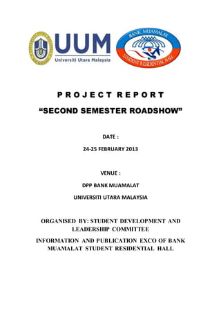 P R O J E C T R E P O R T
“SECOND SEMESTER ROADSHOW”
DATE :
24-25 FEBRUARY 2013
VENUE :
DPP BANK MUAMALAT
UNIVERSITI UTARA MALAYSIA
ORGANISED BY: STUDENT DEVELOPMENT AND
LEADERSHIP COMMITTEE
INFORMATION AND PUBLICATION EXCO OF BANK
MUAMALAT STUDENT RESIDENTIAL HALL
 