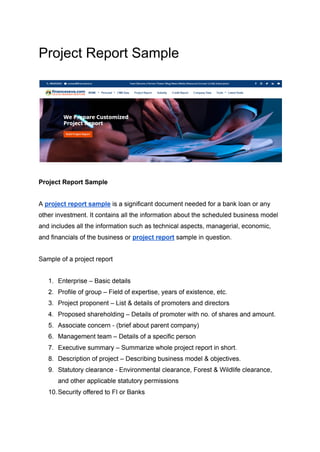 Project Report Sample
Project Report Sample
A project report sample is a significant document needed for a bank loan or any
other investment. It contains all the information about the scheduled business model
and includes all the information such as technical aspects, managerial, economic,
and financials of the business or project report sample in question.
Sample of a project report
1. Enterprise – Basic details
2. Profile of group – Field of expertise, years of existence, etc.
3. Project proponent – List & details of promoters and directors
4. Proposed shareholding – Details of promoter with no. of shares and amount.
5. Associate concern - (brief about parent company)
6. Management team – Details of a specific person
7. Executive summary – Summarize whole project report in short.
8. Description of project – Describing business model & objectives.
9. Statutory clearance - Environmental clearance, Forest & Wildlife clearance,
and other applicable statutory permissions
10.Security offered to FI or Banks
 