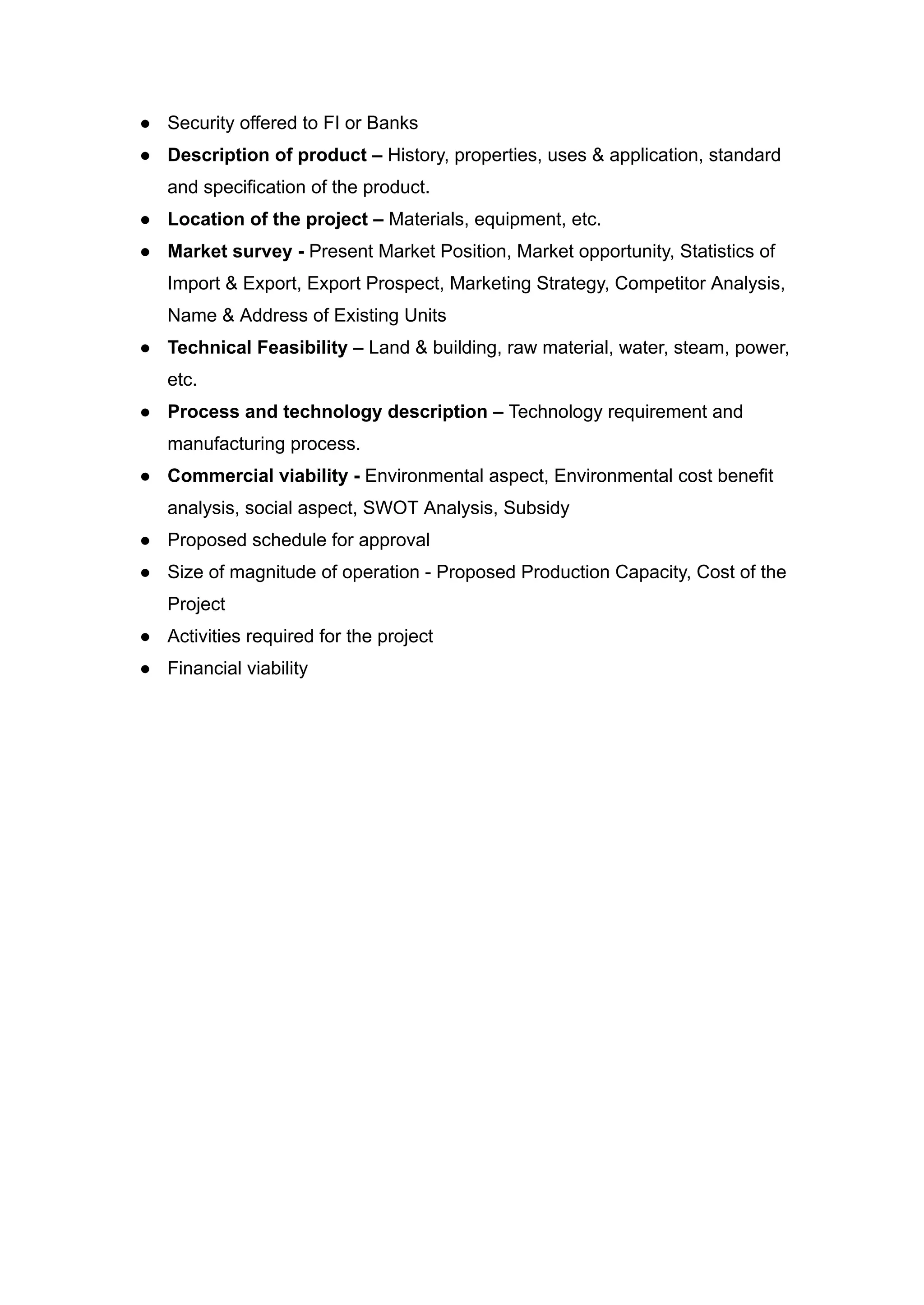 ● Security offered to FI or Banks
● Description of product – History, properties, uses & application, standard
and specification of the product.
● Location of the project – Materials, equipment, etc.
● Market survey - Present Market Position, Market opportunity, Statistics of
Import & Export, Export Prospect, Marketing Strategy, Competitor Analysis,
Name & Address of Existing Units
● Technical Feasibility – Land & building, raw material, water, steam, power,
etc.
● Process and technology description – Technology requirement and
manufacturing process.
● Commercial viability - Environmental aspect, Environmental cost benefit
analysis, social aspect, SWOT Analysis, Subsidy
● Proposed schedule for approval
● Size of magnitude of operation - Proposed Production Capacity, Cost of the
Project
● Activities required for the project
● Financial viability
 