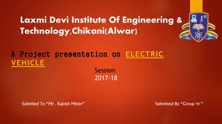 Laxmi Devi Institute Of Engineering &
Technology,Chikani(Alwar)
A Project presentation on ELECTRIC
VEHICLE
Session
2017-18
Submitted By “Group 19 ”Submited To “Mr . Rajnish Mitter”
 