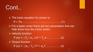Cont..
 The basic equation for power is:
P = Tw …………………………………….(1)
 For a basic motor there are two parameters that can
help show how the motor works.
 Velocity function:
P (w) = - (Ts / wn ) w2 + Ts w ……………(2)
 Torque function :
P (w) = - (wn / Ts ) T2 + wnT……………. (3)
 