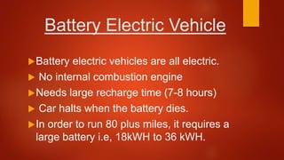 Battery Electric Vehicle
Battery electric vehicles are all electric.
 No internal combustion engine
Needs large recharge time (7-8 hours)
 Car halts when the battery dies.
In order to run 80 plus miles, it requires a
large battery i.e, 18kWH to 36 kWH.
 