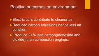 Positive outcomes on environment
Electric cars contribute to cleaner air.
Reduced carbon emissions hence less air
pollution.
 Produce 27% less carbon(monoxide and
dioxide) than combustion engines.
 