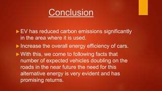 Conclusion
 EV has reduced carbon emissions significantly
in the area where it is used.
 Increase the overall energy efficiency of cars.
 With this, we come to following facts that
number of expected vehicles doubling on the
roads in the near future the need for this
alternative energy is very evident and has
promising returns.
 