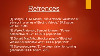 Refrences
[1] Senger, R., M. Markel, and J.Nelson,“Validation of
advisor in a series of Electric Vehicle,” SAE paper
981133, 1998.
[2] Wipke Anderson, Samuel Johnson, "Future
perspective of EV,” IJOART paper,2008.
[3] Donald MacArthur,Brooker pegotty,”Electrical
vehicle A sustainable view,” IJSER paper 2011
[4] Stevensonparker,”EV–A green vision for coming
generation,”IEEE Xplore, 2010
 