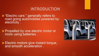 INTRODUCTION
“Electric cars ” generally refers to
road going automobiles powered by
electricity .
Propelled by one electric motor or
more using batteries .
Electric motors give instant torque,
and smooth acceleration .
 