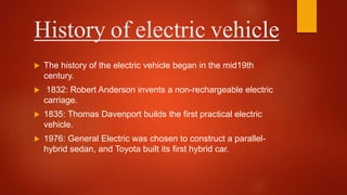 History of electric vehicle
 The history of the electric vehicle began in the mid19th
century.
 1832: Robert Anderson invents a non-rechargeable electric
carriage.
 1835: Thomas Davenport builds the first practical electric
vehicle.
 1976: General Electric was chosen to construct a parallel-
hybrid sedan, and Toyota built its first hybrid car.
 