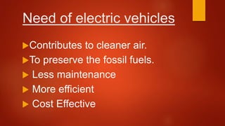 Need of electric vehicles
Contributes to cleaner air.
To preserve the fossil fuels.
 Less maintenance
 More efficient
 Cost Effective
 