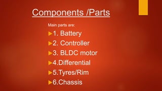 Components /Parts
Main parts are:
1. Battery
2. Controller
3. BLDC motor
4.Differential
5.Tyres/Rim
6.Chassis
 