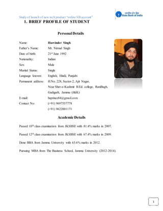 Study of launch of new tech product “online SB account”
1
1. BRIEF PROFILE OF STUDENT
PersonalDetails
Name: Harvinder Singh
Father’s Name: Mr. Nirmal Singh
Date of birth: 21st June 1992
Nationality: Indian
Sex: Male
Marital Status: Single
Language known: English, Hindi, Punjabi
Permanent address: H.No. 228, Sector-2, Ajit Nagar,
Near Sher-e-Kashmir B.Ed. college, RaniBagh,
Gadigarh, Jammu (J&K)
E-mail: hsprince84@gmail.com
Contact No: (+91) 9697557778
(+91) 9622001171
Academic Details
Passed 10th class examination from JKSBSE with 81.4% marks in 2007.
Passed 12th class examination from JKSBSE with 67.4% marks in 2009.
Done BBA from Jammu University with 63.6% marks in 2012.
Pursuing MBA from The Business School, Jammu University (2012-2014).
 