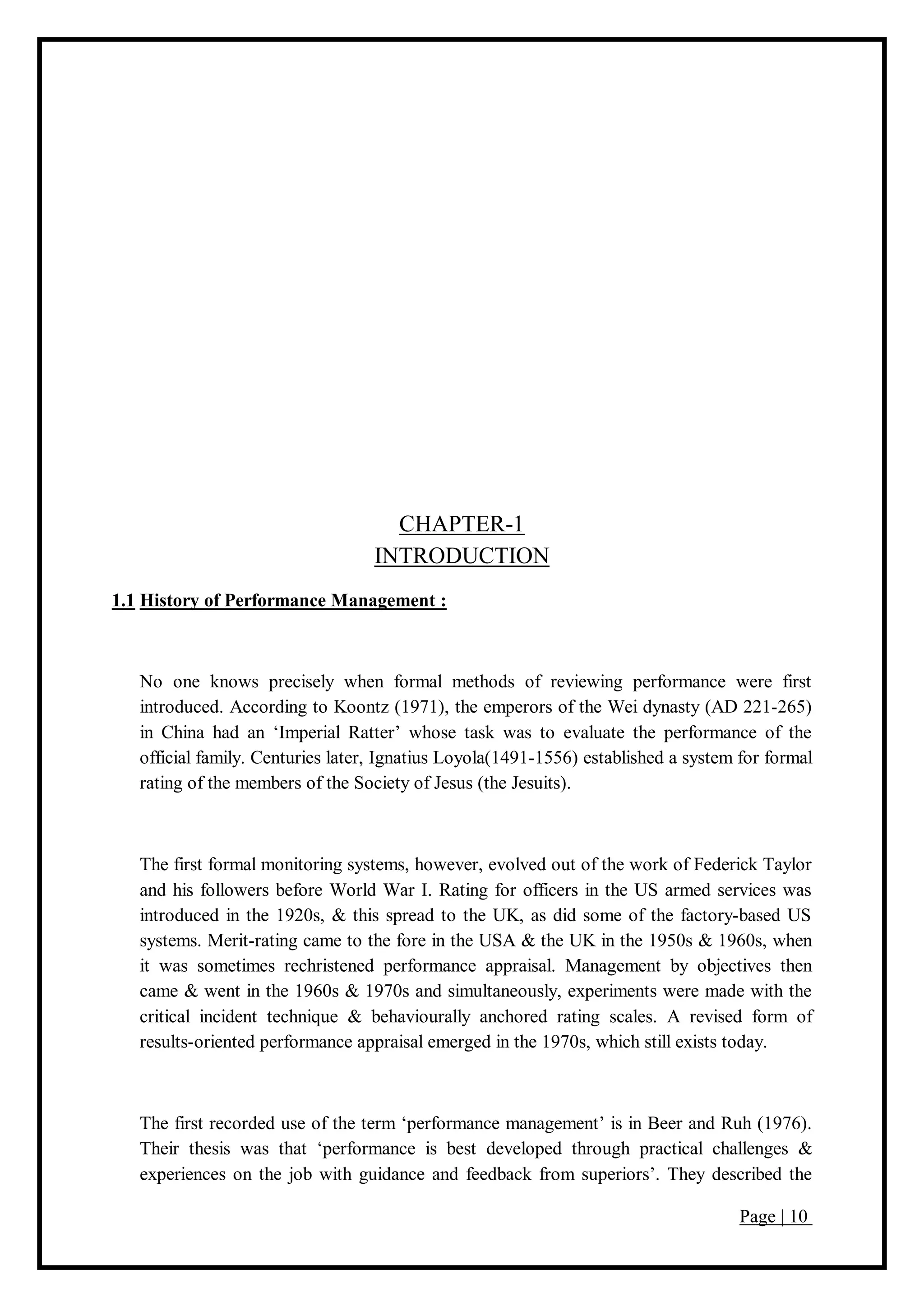 Page | 10
CHAPTER-1
INTRODUCTION
1.1 History of Performance Management :
No one knows precisely when formal methods of reviewing performance were first
introduced. According to Koontz (1971), the emperors of the Wei dynasty (AD 221-265)
in China had an ‘Imperial Ratter’ whose task was to evaluate the performance of the
official family. Centuries later, Ignatius Loyola(1491-1556) established a system for formal
rating of the members of the Society of Jesus (the Jesuits).
The first formal monitoring systems, however, evolved out of the work of Federick Taylor
and his followers before World War I. Rating for officers in the US armed services was
introduced in the 1920s, & this spread to the UK, as did some of the factory-based US
systems. Merit-rating came to the fore in the USA & the UK in the 1950s & 1960s, when
it was sometimes rechristened performance appraisal. Management by objectives then
came & went in the 1960s & 1970s and simultaneously, experiments were made with the
critical incident technique & behaviourally anchored rating scales. A revised form of
results-oriented performance appraisal emerged in the 1970s, which still exists today.
The first recorded use of the term ‘performance management’ is in Beer and Ruh (1976).
Their thesis was that ‘performance is best developed through practical challenges &
experiences on the job with guidance and feedback from superiors’. They described the
 