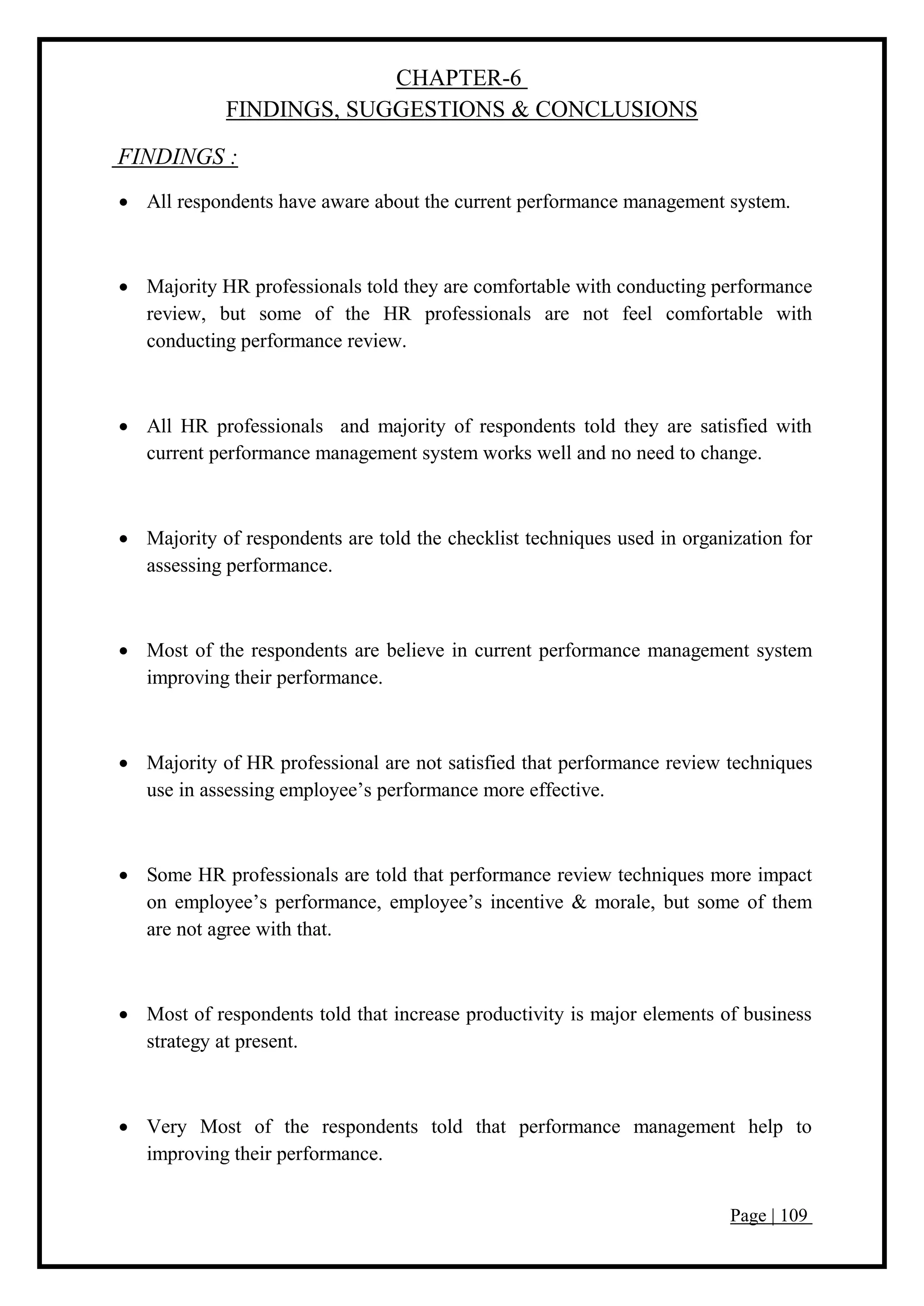 Page | 109
CHAPTER-6
FINDINGS, SUGGESTIONS & CONCLUSIONS
FINDINGS :
 All respondents have aware about the current performance management system.
 Majority HR professionals told they are comfortable with conducting performance
review, but some of the HR professionals are not feel comfortable with
conducting performance review.
 All HR professionals and majority of respondents told they are satisfied with
current performance management system works well and no need to change.
 Majority of respondents are told the checklist techniques used in organization for
assessing performance.
 Most of the respondents are believe in current performance management system
improving their performance.
 Majority of HR professional are not satisfied that performance review techniques
use in assessing employee’s performance more effective.
 Some HR professionals are told that performance review techniques more impact
on employee’s performance, employee’s incentive & morale, but some of them
are not agree with that.
 Most of respondents told that increase productivity is major elements of business
strategy at present.
 Very Most of the respondents told that performance management help to
improving their performance.
 