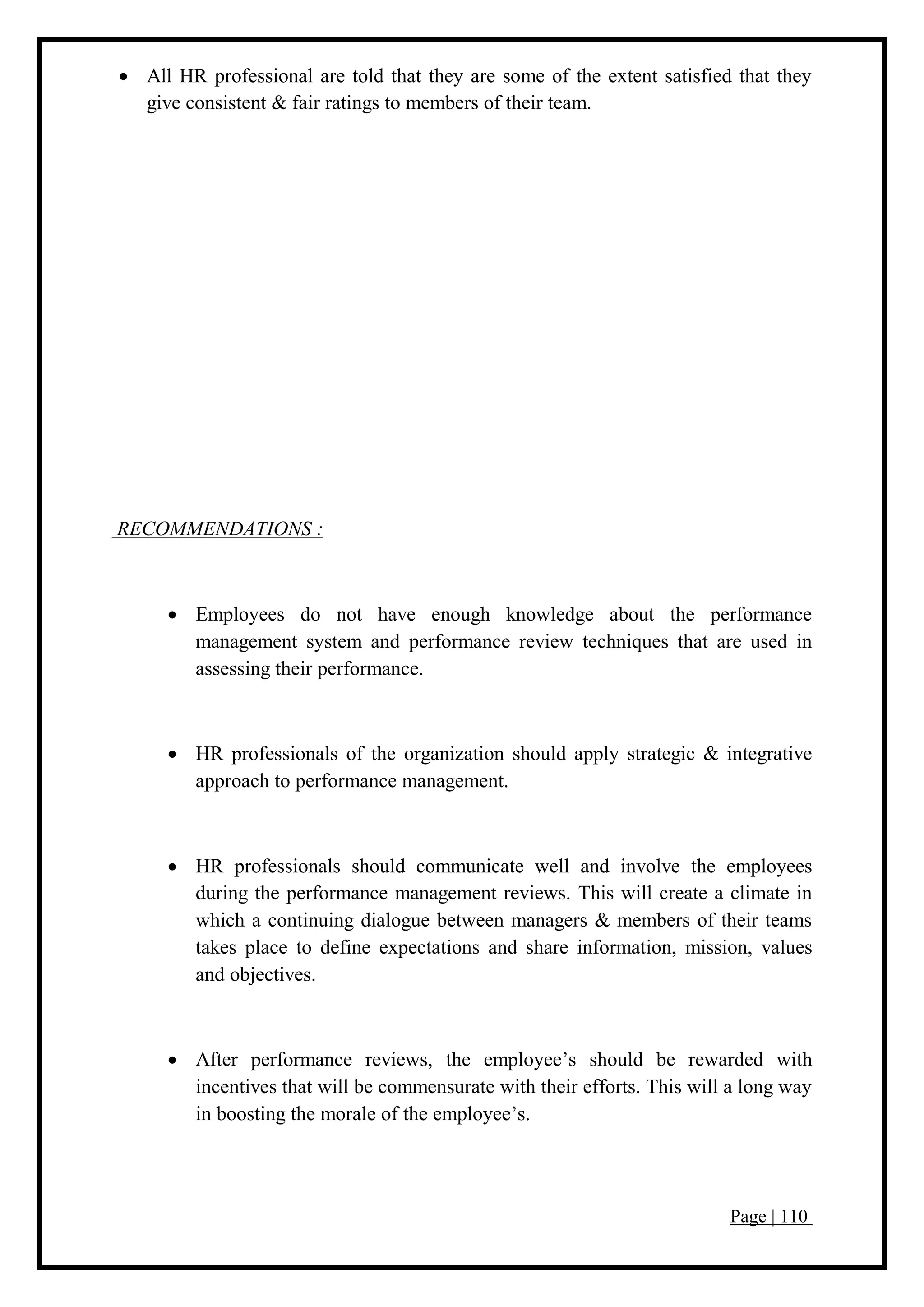 Page | 110
 All HR professional are told that they are some of the extent satisfied that they
give consistent & fair ratings to members of their team.
RECOMMENDATIONS :
 Employees do not have enough knowledge about the performance
management system and performance review techniques that are used in
assessing their performance.
 HR professionals of the organization should apply strategic & integrative
approach to performance management.
 HR professionals should communicate well and involve the employees
during the performance management reviews. This will create a climate in
which a continuing dialogue between managers & members of their teams
takes place to define expectations and share information, mission, values
and objectives.
 After performance reviews, the employee’s should be rewarded with
incentives that will be commensurate with their efforts. This will a long way
in boosting the morale of the employee’s.
 