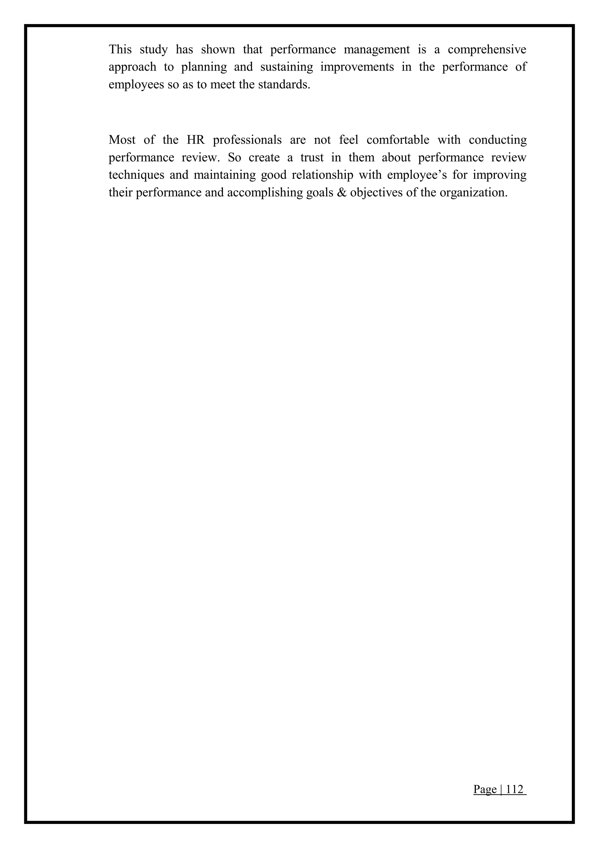 Page | 112
This study has shown that performance management is a comprehensive
approach to planning and sustaining improvements in the performance of
employees so as to meet the standards.
Most of the HR professionals are not feel comfortable with conducting
performance review. So create a trust in them about performance review
techniques and maintaining good relationship with employee’s for improving
their performance and accomplishing goals & objectives of the organization.
 