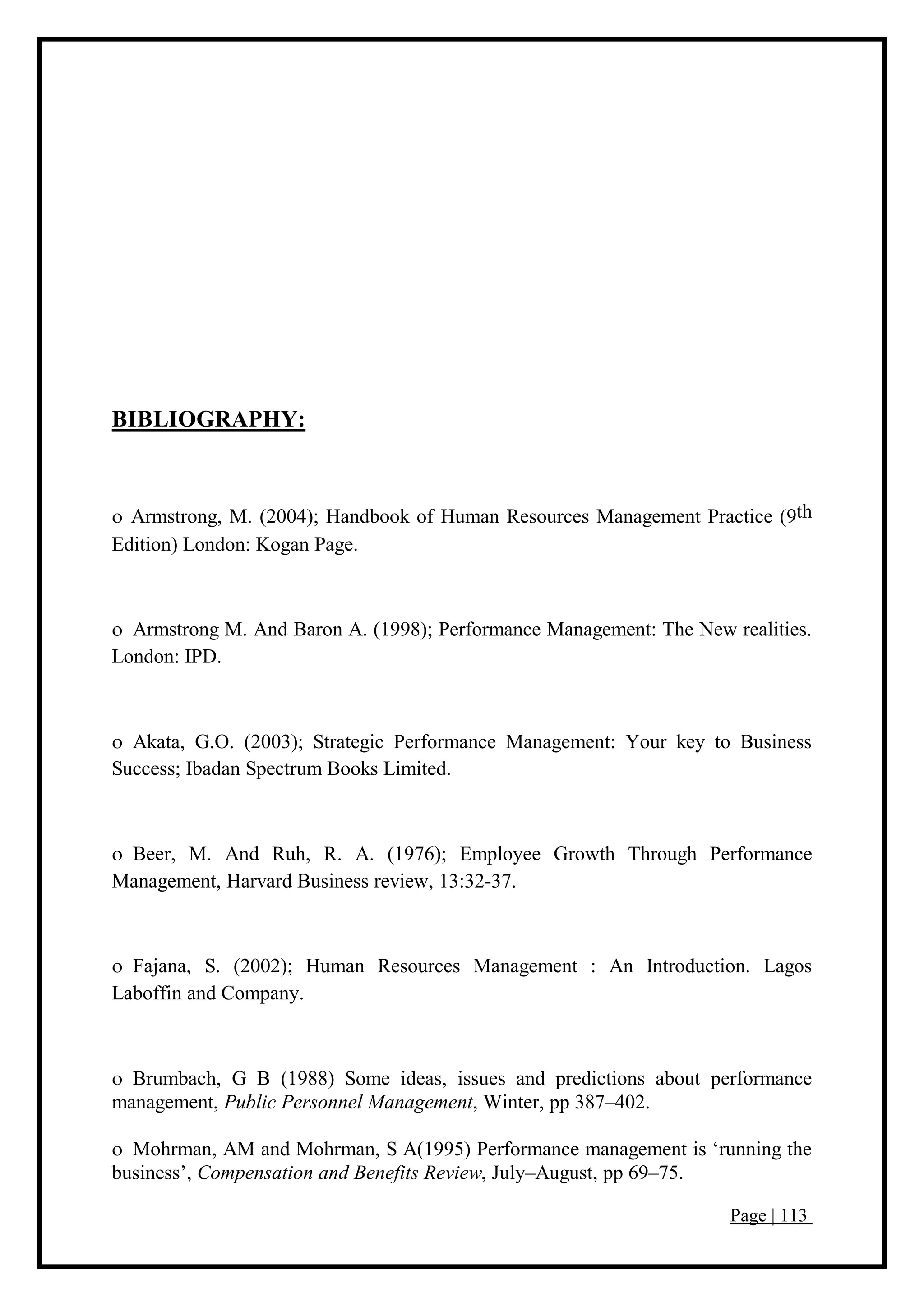 Page | 113
BIBLIOGRAPHY:
 Armstrong, M. (2004); Handbook of Human Resources Management Practice (9th
Edition) London: Kogan Page.
 Armstrong M. And Baron A. (1998); Performance Management: The New realities.
London: IPD.
 Akata, G.O. (2003); Strategic Performance Management: Your key to Business
Success; Ibadan Spectrum Books Limited.
 Beer, M. And Ruh, R. A. (1976); Employee Growth Through Performance
Management, Harvard Business review, 13:32-37.
 Fajana, S. (2002); Human Resources Management : An Introduction. Lagos
Laboffin and Company.
 Brumbach, G B (1988) Some ideas, issues and predictions about performance
management, Public Personnel Management, Winter, pp 387–402.
 Mohrman, AM and Mohrman, S A(1995) Performance management is ‘running the
business’, Compensation and Benefits Review, July–August, pp 69–75.
 