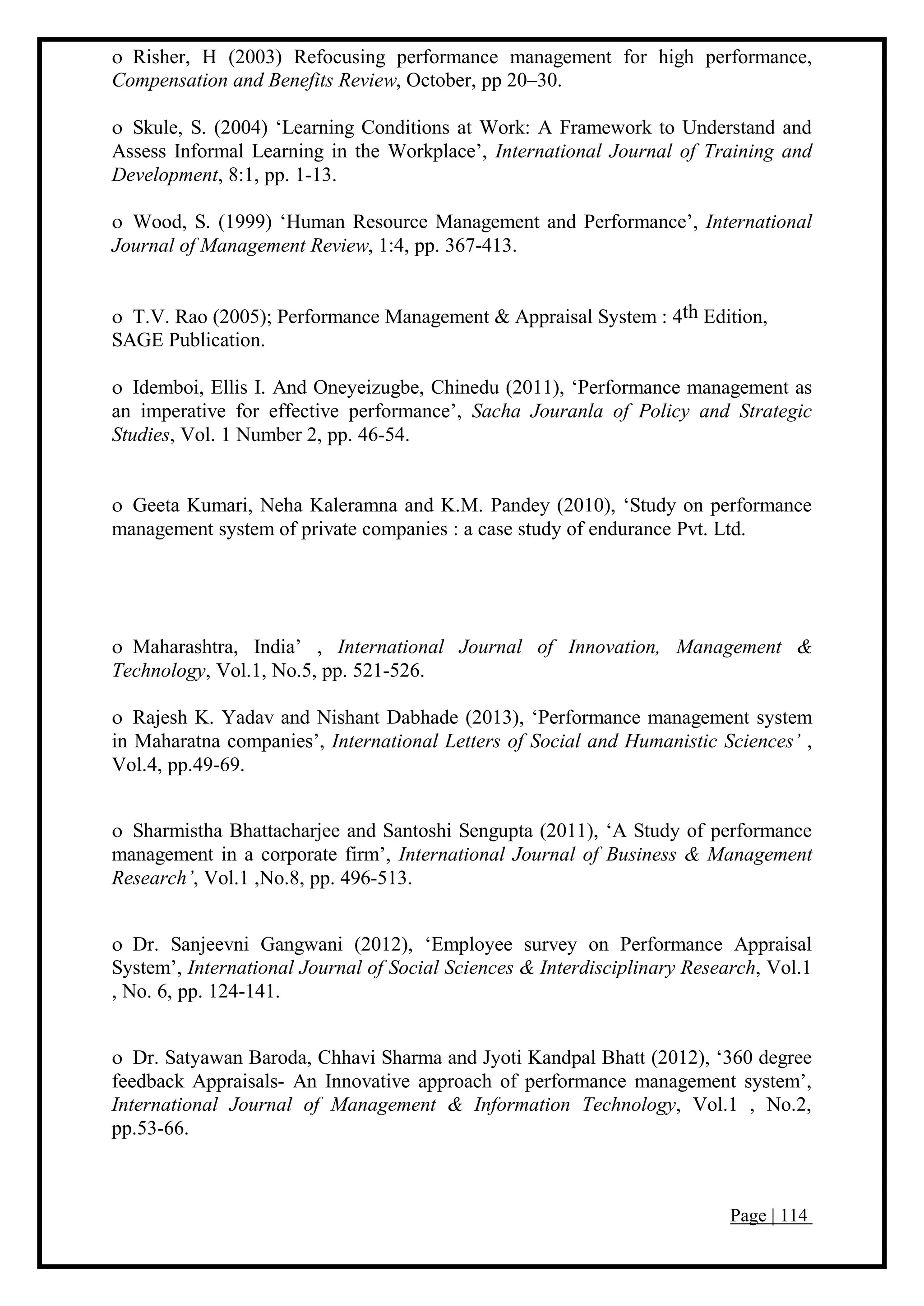 Page | 114
 Risher, H (2003) Refocusing performance management for high performance,
Compensation and Benefits Review, October, pp 20–30.
 Skule, S. (2004) ‘Learning Conditions at Work: A Framework to Understand and
Assess Informal Learning in the Workplace’, International Journal of Training and
Development, 8:1, pp. 1-13.
 Wood, S. (1999) ‘Human Resource Management and Performance’, International
Journal of Management Review, 1:4, pp. 367-413.
 T.V. Rao (2005); Performance Management & Appraisal System : 4th Edition,
SAGE Publication.
 Idemboi, Ellis I. And Oneyeizugbe, Chinedu (2011), ‘Performance management as
an imperative for effective performance’, Sacha Jouranla of Policy and Strategic
Studies, Vol. 1 Number 2, pp. 46-54.
 Geeta Kumari, Neha Kaleramna and K.M. Pandey (2010), ‘Study on performance
management system of private companies : a case study of endurance Pvt. Ltd.
 Maharashtra, India’ , International Journal of Innovation, Management &
Technology, Vol.1, No.5, pp. 521-526.
 Rajesh K. Yadav and Nishant Dabhade (2013), ‘Performance management system
in Maharatna companies’, International Letters of Social and Humanistic Sciences’ ,
Vol.4, pp.49-69.
 Sharmistha Bhattacharjee and Santoshi Sengupta (2011), ‘A Study of performance
management in a corporate firm’, International Journal of Business & Management
Research’, Vol.1 ,No.8, pp. 496-513.
 Dr. Sanjeevni Gangwani (2012), ‘Employee survey on Performance Appraisal
System’, International Journal of Social Sciences & Interdisciplinary Research, Vol.1
, No. 6, pp. 124-141.
 Dr. Satyawan Baroda, Chhavi Sharma and Jyoti Kandpal Bhatt (2012), ‘360 degree
feedback Appraisals- An Innovative approach of performance management system’,
International Journal of Management & Information Technology, Vol.1 , No.2,
pp.53-66.
 