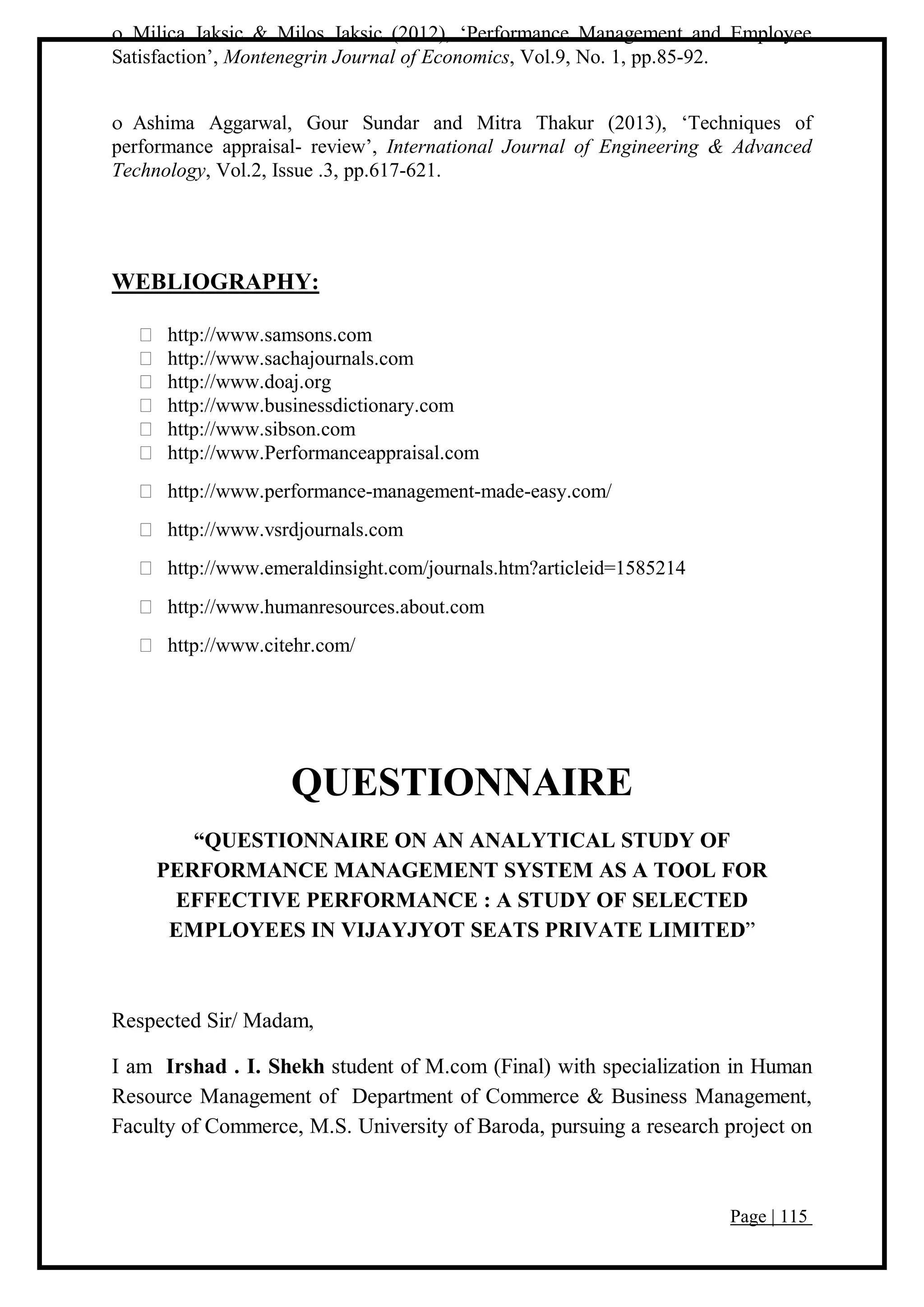 Page | 115
 Milica Jaksic & Milos Jaksic (2012), ‘Performance Management and Employee
Satisfaction’, Montenegrin Journal of Economics, Vol.9, No. 1, pp.85-92.
 Ashima Aggarwal, Gour Sundar and Mitra Thakur (2013), ‘Techniques of
performance appraisal- review’, International Journal of Engineering & Advanced
Technology, Vol.2, Issue .3, pp.617-621.
WEBLIOGRAPHY:
http://www.samsons.com
http://www.sachajournals.com
http://www.doaj.org
http://www.businessdictionary.com
http://www.sibson.com
http://www.Performanceappraisal.com
http://www.performance-management-made-easy.com/
http://www.vsrdjournals.com
http://www.emeraldinsight.com/journals.htm?articleid=1585214
http://www.humanresources.about.com
http://www.citehr.com/
QUESTIONNAIRE
“QUESTIONNAIRE ON AN ANALYTICAL STUDY OF
PERFORMANCE MANAGEMENT SYSTEM AS A TOOL FOR
EFFECTIVE PERFORMANCE : A STUDY OF SELECTED
EMPLOYEES IN VIJAYJYOT SEATS PRIVATE LIMITED”
Respected Sir/ Madam,
I am Irshad . I. Shekh student of M.com (Final) with specialization in Human
Resource Management of Department of Commerce & Business Management,
Faculty of Commerce, M.S. University of Baroda, pursuing a research project on
 