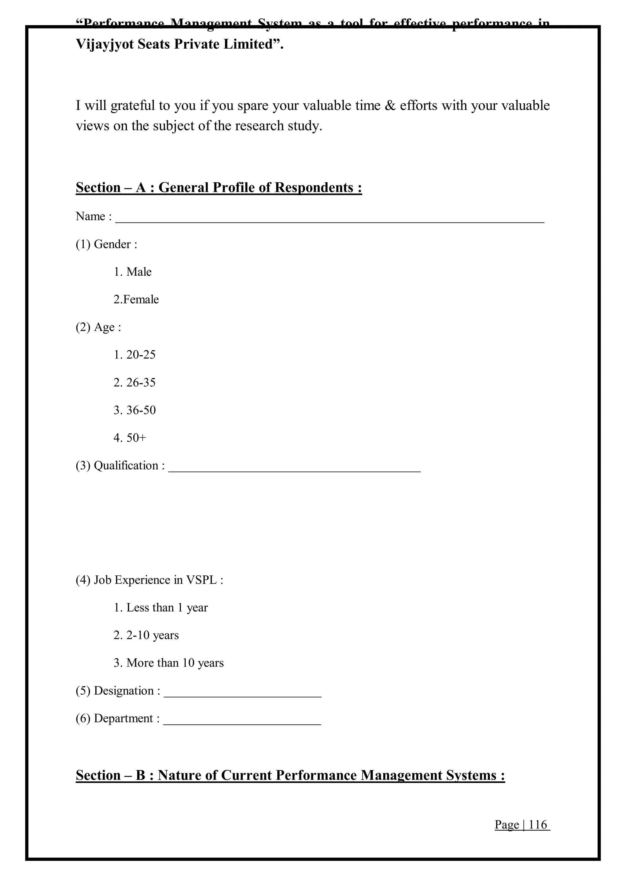 Page | 116
“Performance Management System as a tool for effective performance in
Vijayjyot Seats Private Limited”.
I will grateful to you if you spare your valuable time & efforts with your valuable
views on the subject of the research study.
Section – A : General Profile of Respondents :
Name : ____________________________________________________________________
(1) Gender :
1. Male
2.Female
(2) Age :
1. 20-25
2. 26-35
3. 36-50
4. 50+
(3) Qualification : ________________________________________
(4) Job Experience in VSPL :
1. Less than 1 year
2. 2-10 years
3. More than 10 years
(5) Designation : _________________________
(6) Department : _________________________
Section – B : Nature of Current Performance Management Systems :
 
