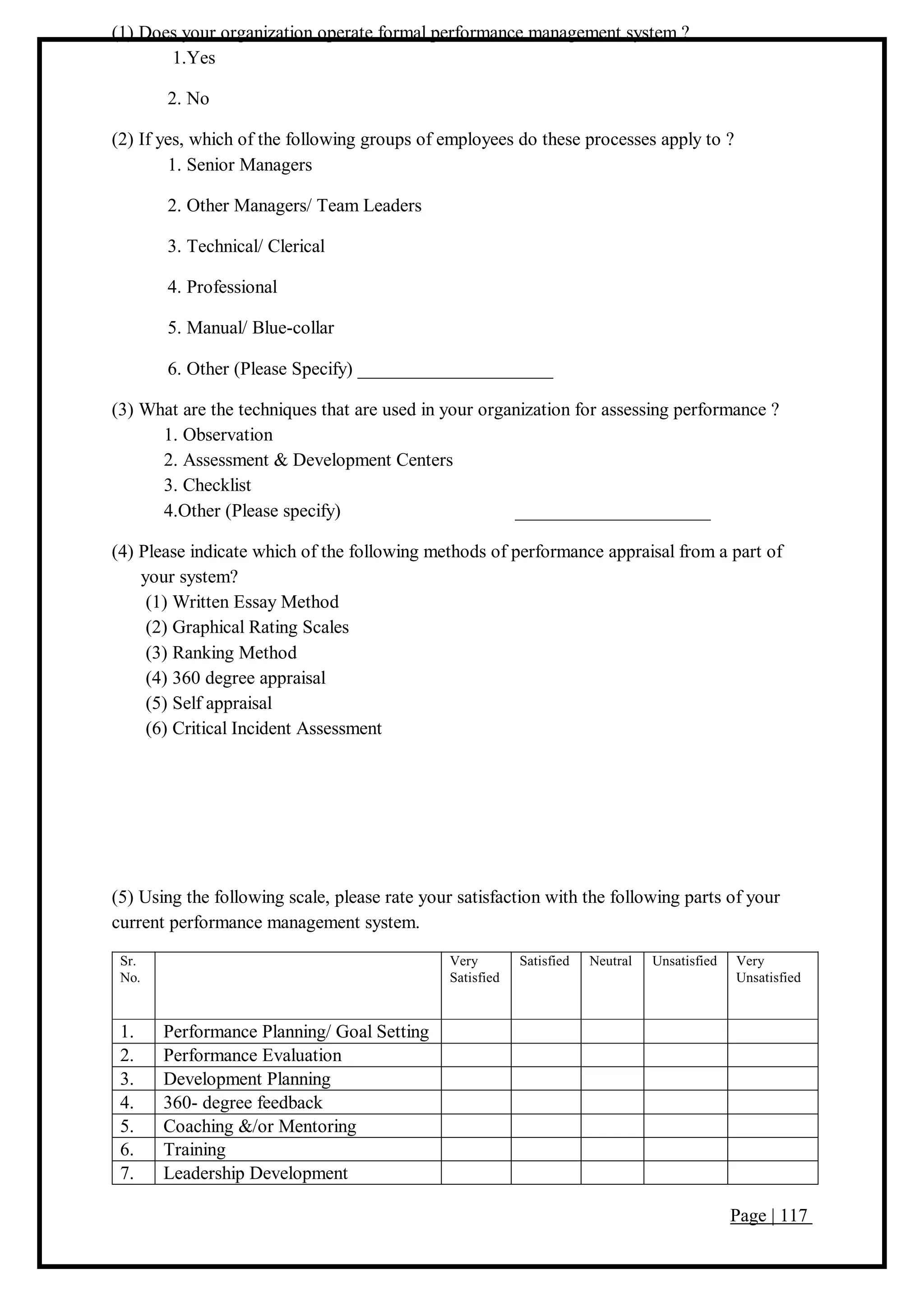 Page | 117
(1) Does your organization operate formal performance management system ?
1.Yes
2. No
(2) If yes, which of the following groups of employees do these processes apply to ?
1. Senior Managers
2. Other Managers/ Team Leaders
3. Technical/ Clerical
4. Professional
5. Manual/ Blue-collar
6. Other (Please Specify) _____________________
(3) What are the techniques that are used in your organization for assessing performance ?
1. Observation
2. Assessment & Development Centers
3. Checklist
4.Other (Please specify) _____________________
(4) Please indicate which of the following methods of performance appraisal from a part of
your system?
(1) Written Essay Method
(2) Graphical Rating Scales
(3) Ranking Method
(4) 360 degree appraisal
(5) Self appraisal
(6) Critical Incident Assessment
(5) Using the following scale, please rate your satisfaction with the following parts of your
current performance management system.
Sr.
No.
Very
Satisfied
Satisfied Neutral Unsatisfied Very
Unsatisfied
1. Performance Planning/ Goal Setting
2. Performance Evaluation
3. Development Planning
4. 360- degree feedback
5. Coaching &/or Mentoring
6. Training
7. Leadership Development
 