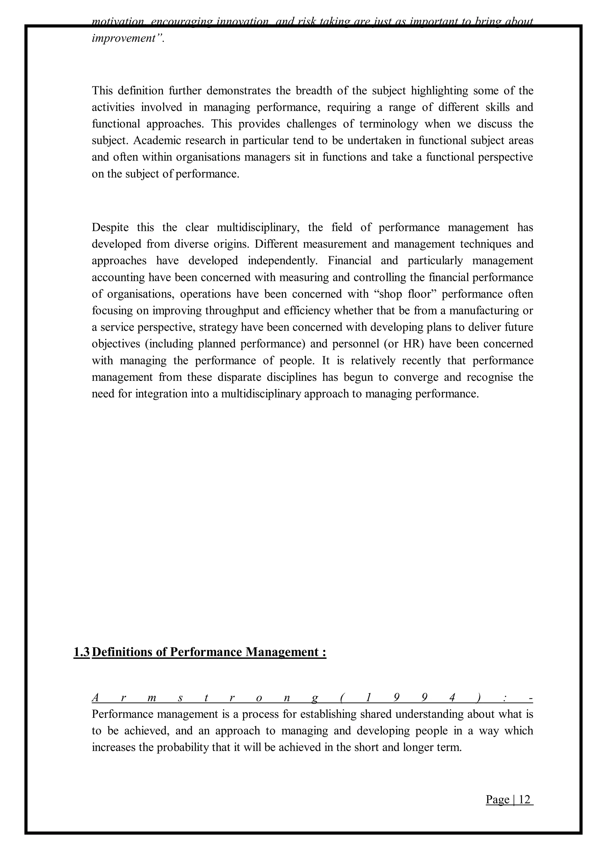 Page | 12
motivation, encouraging innovation, and risk taking are just as important to bring about
improvement”.
This definition further demonstrates the breadth of the subject highlighting some of the
activities involved in managing performance, requiring a range of different skills and
functional approaches. This provides challenges of terminology when we discuss the
subject. Academic research in particular tend to be undertaken in functional subject areas
and often within organisations managers sit in functions and take a functional perspective
on the subject of performance.
Despite this the clear multidisciplinary, the field of performance management has
developed from diverse origins. Different measurement and management techniques and
approaches have developed independently. Financial and particularly management
accounting have been concerned with measuring and controlling the financial performance
of organisations, operations have been concerned with “shop floor” performance often
focusing on improving throughput and efficiency whether that be from a manufacturing or
a service perspective, strategy have been concerned with developing plans to deliver future
objectives (including planned performance) and personnel (or HR) have been concerned
with managing the performance of people. It is relatively recently that performance
management from these disparate disciplines has begun to converge and recognise the
need for integration into a multidisciplinary approach to managing performance.
1.3Definitions of Performance Management :
A r m s t r o n g ( 1 9 9 4 ) : -
Performance management is a process for establishing shared understanding about what is
to be achieved, and an approach to managing and developing people in a way which
increases the probability that it will be achieved in the short and longer term.
 