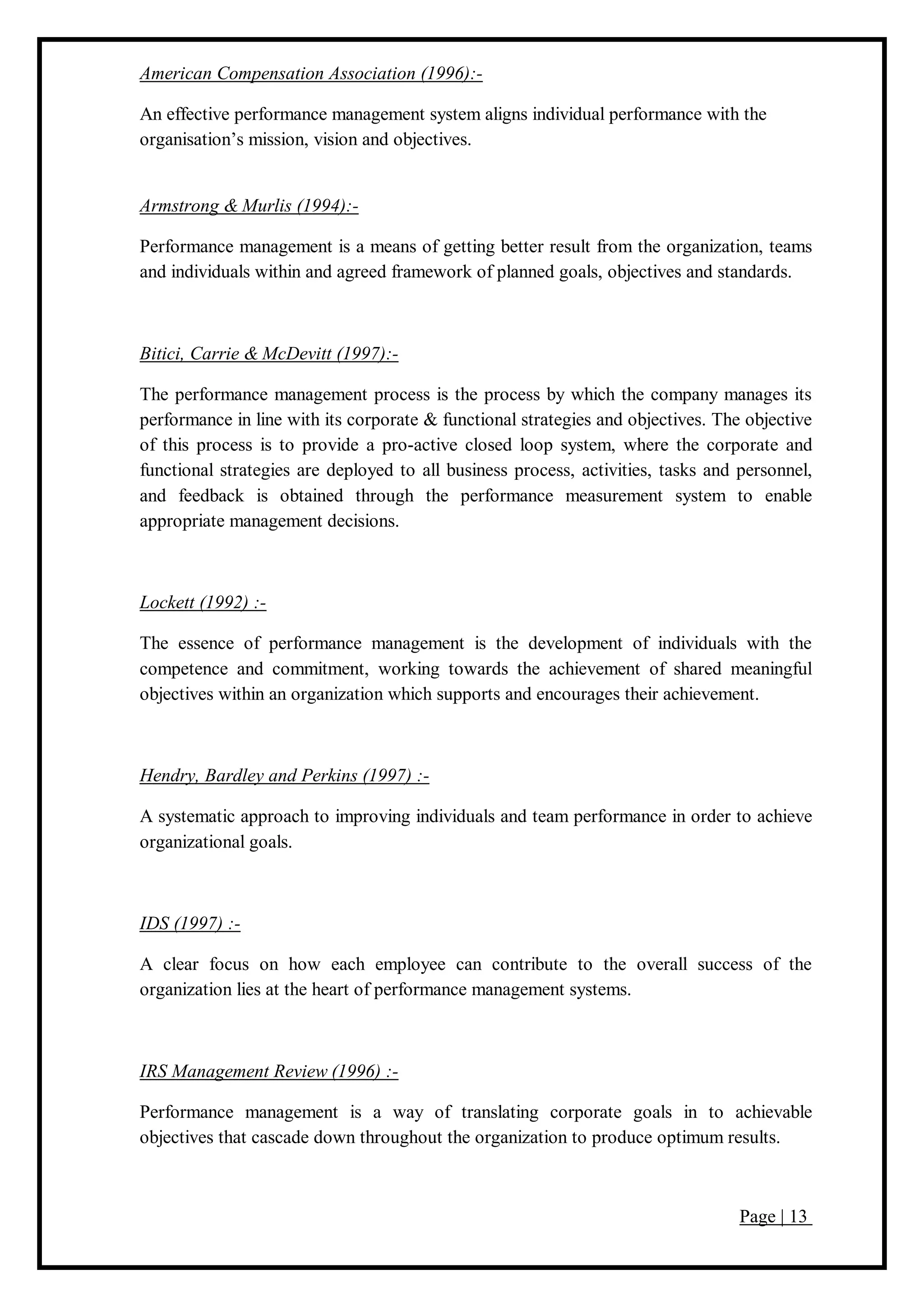 Page | 13
American Compensation Association (1996):-
An effective performance management system aligns individual performance with the
organisation’s mission, vision and objectives.
Armstrong & Murlis (1994):-
Performance management is a means of getting better result from the organization, teams
and individuals within and agreed framework of planned goals, objectives and standards.
Bitici, Carrie & McDevitt (1997):-
The performance management process is the process by which the company manages its
performance in line with its corporate & functional strategies and objectives. The objective
of this process is to provide a pro-active closed loop system, where the corporate and
functional strategies are deployed to all business process, activities, tasks and personnel,
and feedback is obtained through the performance measurement system to enable
appropriate management decisions.
Lockett (1992) :-
The essence of performance management is the development of individuals with the
competence and commitment, working towards the achievement of shared meaningful
objectives within an organization which supports and encourages their achievement.
Hendry, Bardley and Perkins (1997) :-
A systematic approach to improving individuals and team performance in order to achieve
organizational goals.
IDS (1997) :-
A clear focus on how each employee can contribute to the overall success of the
organization lies at the heart of performance management systems.
IRS Management Review (1996) :-
Performance management is a way of translating corporate goals in to achievable
objectives that cascade down throughout the organization to produce optimum results.
 